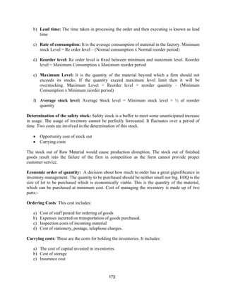 175
b) Lead time: The time taken in processing the order and then executing is known as lead
time
c) Rate of consumption: It is the average consumption of material in the factory. Minimum
stock Level = Re order level – (Normal consumption x Normal reorder period)
d) Reorder level: Re order level is fixed between minimum and maximum level. Reorder
level = Maximum Consumption x Maximum reorder period
e) Maximum Level: It is the quantity of the material beyond which a firm should not
exceeds its stocks. If the quantity exceed maximum level limit then it will be
overstocking. Maximum Level = Reorder level + reorder quantity – (Minimum
Consumption x Minimum reorder period)
f) Average stock level: Average Stock level = Minimum stock level + ½ of reorder
quantity
Determination of the safety stock: Safety stock is a buffer to meet some unanticipated increase
in usage. The usage of inventory cannot be perfectly forecasted. It fluctuates over a period of
time. Two costs are involved in the determination of this stock.
• Opportunity cost of stock out
• Carrying costs
The stock out of Raw Material would cause production disruption. The stock out of finished
goods result into the failure of the firm in competition as the form cannot provide proper
customer service.
Economic order of quantity: A decision about how much to order has a great gignifi8cance in
inventory management. The quantity to be purchased should be neither small nor big. EOQ is the
size of lot to be purchased which is economically viable. This is the quantity of the material,
which can be purchased at minimum cost. Cost of managing the inventory is made up of two
parts:-
Ordering Costs: This cost includes:
a) Cost of staff posted for ordering of goods
b) Expenses incurred on transportation of goods purchased.
c) Inspection costs of incoming material
d) Cost of stationery, postage, telephone charges.
Carrying costs: These are the costs for holding the inventories. It includes:
a) The cost of capital invested in inventories.
b) Cost of storage
c) Insurance cost
 
