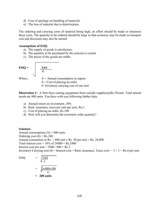 176
d) Cost of spoilage on handling of materials
e) The loss of material due to deterioration.
The ordering and carrying costs of material being high, an effort should be made to minimize
these costs. The quantity to be ordered should be large so that economy may be made in transport
cost and discounts may also be earned.
Assumptions of EOQ
a) The supply of goods is satisfactory.
b) The quantity to be purchased by the concern is certain
c) The prices of the goods are stable.
EOQ = 2AS
I
Where , A = Annual consumption in rupees
S = Cost of placing an order
I= Inventory carrying cost of one unit
Illustration 1: A firm buys casting equipment from outside suppliers@Rs.30/unit. Total annual
needs are 800 units. You have with you following further data:
a) Annual return on investment, 10%
b) Rent, insurance, taxes per unit per year, Re.1
c) Cost of placing an order, Rs.100
d) How will you determine the economic order quantity?
Solution:
Annual consumption (A) = 800 units
Ordering cost (S) = Rs.100.
Annual consumtion in Rs. = 800 unit x Rs. 30 per unit = Rs. 24,000
Total interest cost = 10% of 24000 = Rs.2400
Interest cost per unit = 2400 / 800 = Rs.3
Inventory Carrying cost (I) = Interest cost + Rent, insurance, Taxes cost = 3 + 1 = Rs.4 per unit
EOQ = 2AS
I
= 2x800x100
4
= 200 units
 