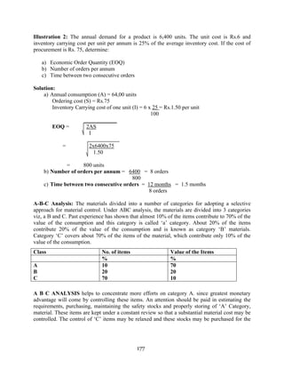 177
Illustration 2: The annual demand for a product is 6,400 units. The unit cost is Rs.6 and
inventory carrying cost per unit per annum is 25% of the average inventory cost. If the cost of
procurement is Rs. 75, determine:
a) Economic Order Quantity (EOQ)
b) Number of orders per annum
c) Time between two consecutive orders
Solution:
a) Annual consumption (A) = 64,00 units
Ordering cost (S) = Rs.75
Inventory Carrying cost of one unit (I) = 6 x 25 = Rs.1.50 per unit
100
EOQ = 2AS
I
= 2x6400x75
1.50
= 800 units
b) Number of orders per annum = 6400 = 8 orders
800
c) Time between two consecutive orders = 12 months = 1.5 months
8 orders
A-B-C Analysis: The materials divided into a number of categories for adopting a selective
approach for material control. Under ABC analysis, the materials are divided into 3 categories
viz, a B and C. Past experience has shown that almost 10% of the items contribute to 70% of the
value of the consumption and this category is called ‘a’ category. About 20% of the items
contribute 20% of the value of the consumption and is known as category ‘B’ materials.
Category ‘C’ covers about 70% of the items of the material, which contribute only 10% of the
value of the consumption.
A B C ANALYSIS helps to concentrate more efforts on category A. since greatest monetary
advantage will come by controlling these items. An attention should be paid in estimating the
requirements, purchasing, maintaining the safety stocks and properly storing of ‘A’ Category,
material. These items are kept under a constant review so that a substantial material cost may be
controlled. The control of ‘C’ items may be relaxed and these stocks may be purchased for the
Class No. of items Value of the Items
% %
A
B
C
10
20
70
70
20
10
 