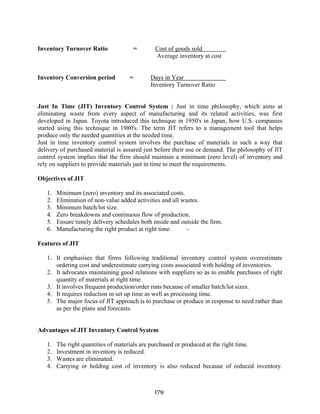 179
Inventory Turnover Ratio = Cost of goods sold
Average inventory at cost
Inventory Conversion period = Days in Year
Inventory Turnover Ratio
Just In Time (JIT) Inventory Control System : Just in time philosophy, which aims at
eliminating waste from every aspect of manufacturing and its related activities, was first
developed in Japan. Toyota introduced this technique in 1950's in Japan, how U.S. companies
started using this technique in 1980's. The term JIT refers to a management tool that helps
produce only the needed quantities at the needed time.
Just in time inventory control system involves the purchase of materials in such a way that
delivery of purchased material is assured just before their use or demand. The philosophy of JlT
control system implies that the firm should maintain a minimum (zero level) of inventory and
rely on suppliers to provide materials just in time to meet the requirements.
Objectives of JIT
1. Minimum (zero) inventory and its associated costs.
2. Elimination of non-value added activities and all wastes.
3. Minimum batch/lot size.
4. Zero breakdowns and continuous flow of production.
5. Ensure timely delivery schedules both inside and outside the firm.
6. Manufacturing the right product at right time. -
Features of JIT
1. It emphasises that firms following traditional inventory control system overestimate
ordering cost and underestimate carrying costs associated with holding of inventories.
2. It advocates maintaining good relations with suppliers so as to enable purchases of right
quantity of materials at right time.
3. It involves frequent production/order runs because of smaller batch/lot sizes.
4. It requires reduction in set up time as well as processing time.
5. The major focus of JlT approach is to purchase or produce in response to need rather than
as per the plans and forecasts.
Advantages of JIT Inventory Control System
1. The right quantities of materials are purchased or produced at the right time.
2. Investment in inventory is reduced.
3. Wastes are eliminated.
4. Carrying or holding cost of inventory is also reduced because of reduced inventory.
 