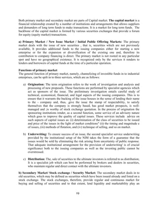 19
Both primary market and secondary market are parts of Capital market. The capital market is a
financial relationship created by a number of institutions and arrangements that allows suppliers
and demanders of long term funds to make transactions. It is a market for long term funds. The
backbone of the capital market is formed by various securities exchanges that provide a forum
for equity (equity market) transactions.
a) Primary Market / New Issue Market / Initial Public Offering Markets: The primary
market deals with the issue of new securities , that is, securities which are not previously
available, It provides additional funds to the issuing companies either for starting a new
enterprise or for the expansion or diversification of the existing one and, therefore its
contribution to company financing is direct. The primary market is not rooted in any particular
spot and have no geographical existence. It is recognized only by the services it renders to
lenders and borrowers of capital funds at the time of a particular operation.
Functions of primary market
The general function of primary market, namely, channelizing of investible funds in to industrial
enterprises, can be spilt in to three services, which are as follows:
a) Origination: The term origination refers to the work of investigation and analysis and
processing of new proposals. These functions are performed by specialist agencies which
act as sponsors of the issue. The preliminary investigation entails careful study of
technical, economical, financial, and legal aspects of the issuing companies. This is to
ensure that it warrants the backing of the issue houses in the sense of lending their name
to the - company and, thus, ,give the issue the stamp of respectability, to satisfy
themselves that the company is strongly based, has good market prospects, is well-
managed and ;is worthy of stock exchange quotation. In the process of origination the
sponsoring institutions render, as a second function, some service of an advisory nature
which goes to improve the quality of capital issues. These services include advice on
such aspects of capital issues as: (i) determination of the class of securities to be issued
and price of the issues in the light of market conditions" (ii) the timing and magnitude e
of issues, (iii) methods of flotation, and (iv) technique of selling, and so on market.
b) Underwriting: To ensure success of an issue, the second specialist service underwriting
provided by the institutional setup of the NIM takes the form of a guarantee that the
issues would be sold by eliminating the risk arising from uncertainty of public response.
That adequate institutional arrangement for the provision of underwriting' is of crucial
significance both to the issuing companies as well as the investing public cannot be
overstressed.
c) Distribution: The, sale of securities to the ultimate investors is referred to as distribution;
It is a specialist job which can best be performed by brokers and dealers in securities,
who maintain regular and direct contact with the ultimate investors.
b) Secondary Market/ Stock exchange / Security Market: The secondary market deals in to
old securities, which may be defined as securities which have been issued already and listed on a
stock exchange. The stock exchanges, therefore, provide regular and continuous market for
buying and selling of securities and to that extent, lend liquidity and marketability play an
 