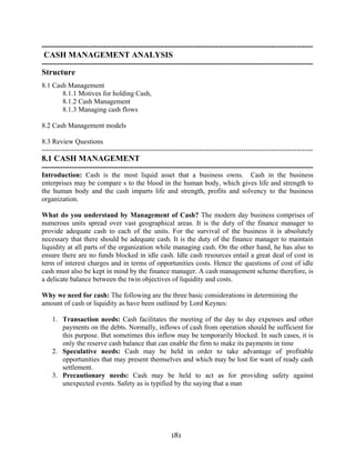 181
---------------------------------------------------------------------------------------------------------------------
CASH MANAGEMENT ANALYSIS
---------------------------------------------------------------------------------------------------------------------
Structure
8.1 Cash Management
8.1.1 Motives for holding Cash,
8.1.2 Cash Management
8.1.3 Managing cash flows
8.2 Cash Management models
8.3 Review Questions
---------------------------------------------------------------------------------------------------------------------
8.1 CASH MANAGEMENT
---------------------------------------------------------------------------------------------------------------------
Introduction: Cash is the most liquid asset that a business owns. Cash in the business
enterprises may be compare s to the blood in the human body, which gives life and strength to
the human body and the cash imparts life and strength, profits and solvency to the business
organization.
What do you understand by Management of Cash? The modern day business comprises of
numerous units spread over vast geographical areas. It is the duty of the finance manager to
provide adequate cash to each of the units. For the survival of the business it is absolutely
necessary that there should be adequate cash. It is the duty of the finance manager to maintain
liquidity at all parts of the organization while managing cash. On the other hand, he has also to
ensure there are no funds blocked in idle cash. Idle cash resources entail a great deal of cost in
term of interest charges and in terms of opportunities costs. Hence the questions of cost of idle
cash must also be kept in mind by the finance manager. A cash management scheme therefore, is
a delicate balance between the twin objectives of liquidity and costs.
Why we need for cash: The following are the three basic considerations in determining the
amount of cash or liquidity as have been outlined by Lord Keynes:
1. Transaction needs: Cash facilitates the meeting of the day to day expenses and other
payments on the debts. Normally, inflows of cash from operation should be sufficient for
this purpose. But sometimes this inflow may be temporarily blocked. In such cases, it is
only the reserve cash balance that can enable the firm to make its payments in time
2. Speculative needs: Cash may be held in order to take advantage of profitable
opportunities that may present themselves and which may be lost for want of ready cash
settlement.
3. Precautionary needs: Cash may be held to act as for providing safety against
unexpected events. Safety as is typified by the saying that a man
 