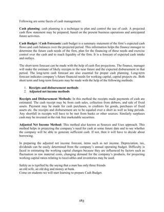 183
Following are some facets of cash management:
Cash planning: cash planning is a technique to plan and control the use of cash. A projected
cash flow statement may be prepared, based on the present business operations and anticipated
future activities.
Cash Budget / Cash Forecasts: cash budget is a summary statement of the firm’s expected cash
flows and cash balances over the projected period. This information helps the finance manager to
determine the future cash needs of the firm, plan for the financing of these needs and exercise
control over the cash and to reach liquidity of the firm. It is a forecast of expected cash intake
and outlays.
The short-term forecast can be made with the help of cash floe projections. The finance, manager
will make the estimate of likely receipts in the near future and the expected disbursement in that
period. The long-term cash forecast are also essential for proper cash planning. Long-term
forecast indicates company’s future financial needs for working capital, capital projects etc. Both
short term and long-term forecasts may be made with the help of the following methods:
1. Receipts and disbursement methods
2. Adjusted net income methods
Receipts and Disbursement Methods: In this method the receipts made payments of cash are
estimated. The cash receipt may be from cash sales, collection from debtors, and sale of fixed
assets. Payment may be made for cash purchases, to creditors for goods, purchases of fixed
assets etc. the receipts and disbursement are to be equaled over a short as well as long periods.
Any shortfall in receipts will have to be met from banks or other sources. Similarly surpluses
cash may be invested in the risk free marketable securities.
Adjusted Net Income Method: This method also known as Sources and Uses approach. This
method helps in projecting the company’s need for cash at some future date and to see whether
the company will be able to generate sufficient cash. If not, then it will have to decide about
borrowing.
In preparing the adjusted net income forecast, items such as net income. Depreciation, tax,
dividends can be easily determined from the company’s annual operating budget. Difficulty is
faced in estimating the working capital changes because they are influenced by factors such as
fluctuation in raw material costs, changing demand for the company’s products, for projecting
working capital ratios relating to receivables and inventories may be used.
Safety as is typified by the saying that a man has only three friends
an old wife, an old dog and money at bank.
Come on students we will start learning to prepare Cash Budget.
 