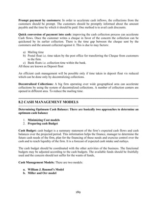 189
Prompt payment by customers: In order to accelerate cash inflows, the collections from the
customers should be prompt. The customers should be promptly informed about the amount
payable and the time by which it should be paid. One method is to avail cash discounts.
Quick conversion of payment into cash: improving the cash collection process can accelerate
Cash flows. Once the customer writes a cheque in favor of the concern the collection can be
quickened by its earlier collection. There is the time gap between the cheque sent by the
customers and the amount collected against it. This is due to may factors:
a) Mailing time
b) Postal float i.e. time taken by the post office for transferring the Cheque from customers
to the firm.
c) Bank floats i.e. collection time within the bank.
All these are known as Deposit float
An efficient cash management will be possible only if time taken in deposit float vis reduced
which can be done only by decentralizing collections.
Decentralized Collections: A big firm operating over wide geographical area can accelerate
collections by using the system of decentralized collections. A number of collection centers are
opened in different area. To reduce the mailing time.
---------------------------------------------------------------------------------------------------------------------
8.2 CASH MANAGEMENT MODELS
---------------------------------------------------------------------------------------------------------------------
Determining Optimum Cash Balance: There are basically two approaches to determine an
optimum cash balance
1. Minimizing Cost models
2. Preparing cash Budget
Cash Budget: cash budget is a summary statement of the firm’s expected cash flows and cash
balances over the projected period. This information helps the finance, manager to determine the
future cash needs of the firm, plan for the financing of these needs and exercise control over the
cash and to reach liquidity of the firm. It is a forecast of expected cash intake and outlays.
The cash budget should be coordinated with the other activities of the business. The functional
budgets may be adjusted according to the cash budgets. The available funds should be fruitfully
used and the concern should not suffer for the wants of funds,
Cash Management Models: There are two models:
a. William J. Baumol’s Model
b. Miller and Orr model
 