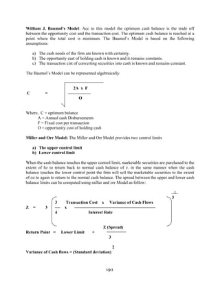190
William J. Baumol’s Model: Acc to this model the optimum cash balance is the trade off
between the opportunity cost and the transaction cost. The optimum cash balance is reached at a
point where the total cost is minimum. The Baumol’s Model is based on the following
assumptions:
a) The cash needs of the firm are known with certainty.
b) The opportunity cast of holding cash is known and it remains constants.
c) The transaction cist of converting securities into cash is known and remains constant.
The Baumol’s Model can be represented algebraically.
2A x F
C =
O
Where, C = optimum balance
A = Annual cash Disbursements
F = Fixed cost per transaction
O = opportunity cost of holding cash
Miller and Orr Model: The Miller and Orr Model provides two control limits
a) The upper control limit
b) Lower control limit
When the cash balance touches the upper control limit, marketable securities are purchased to the
extent of hz to return back to normal cash balance of z. in the same manner when the cash
balance touches the lower control point the firm will sell the marketable securities to the extent
of oz to again to return to the normal cash balance. The spread between the upper and lower cash
balance limits can be computed using miller and orr Model as follow:
1
3
3 Transaction Cost x Variance of Cash Flows
Z = 3 x
4 Interest Rate
Z (Spread)
Return Point = Lower Limit +
3
2
Variance of Cash flows = (Standard deviation)
 