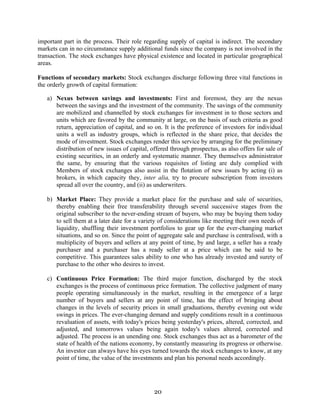 20
important part in the process. Their role regarding supply of capital is indirect. The secondary
markets can in no circumstance supply additional funds since the company is not involved in the
transaction. The stock exchanges have physical existence and located in particular geographical
areas.
Functions of secondary markets: Stock exchanges discharge following three vital functions in
the orderly growth of capital formation:
a) Nexus between savings and investments: First and foremost, they are the nexus
between the savings and the investment of the community. The savings of the community
are mobilized and channelled by stock exchanges for investment in to those sectors and
units which are favored by the community at large, on the basis of such criteria as good
return, appreciation of capital, and so on. It is the preference of investors for individual
units a well as industry groups, which is reflected in the share price, that decides the
mode of investment. Stock exchanges render this service by arranging for the preliminary
distribution of new issues of capital, offered through prospectus, as also offers for sale of
existing securities, in an orderly and systematic manner. They themselves administrator
the same, by ensuring that the various requisites of listing are duly complied with
Members of stock exchanges also assist in the flotation of new issues by acting (i) as
brokers, in which capacity they, inter alia, try to procure subscription from investors
spread all over the country, and (ii) as underwriters.
b) Market Place: They provide a market place for the purchase and sale of securities,
thereby enabling their free transferability through several successive stages from the
original subscriber to the never-ending stream of buyers, who may be buying them today
to sell them at a later date for a variety of considerations like meeting their own needs of
liquidity, shuffling their investment portfolios to gear up for the ever-changing market
situations, and so on. Since the point of aggregate sale and purchase is centralised, with a
multiplicity of buyers and sellers at any point of time, by and large, a seller has a ready
purchaser and a purchaser has a ready seller at a price which can be said to be
competitive. This guarantees sales ability to one who has already invested and surety of
purchase to the other who desires to invest.
c) Continuous Price Formation: The third major function, discharged by the stock
exchanges is the process of continuous price formation. The collective judgment of many
people operating simultaneously in the market, resulting in the emergence of a large
number of buyers and sellers at any point of time, has the effect of bringing about
changes in the levels of security prices in small graduations, thereby evening out wide
swings in prices. The ever-changing demand and supply conditions result in a continuous
revaluation of assets, with today's prices being yesterday's prices, altered, corrected, and
adjusted, and tomorrows values being again today's values altered, corrected and
adjusted. The process is an unending one. Stock exchanges thus act as a barometer of the
state of health of the nations economy, by constantly measuring its progress or otherwise.
An investor can always have his eyes turned towards the stock exchanges to know, at any
point of time, the value of the investments and plan his personal needs accordingly.
 