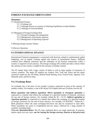 192
---------------------------------------------------------------------------------------------------------------------
FOREIGN EXCHANGE ORIENTATION
---------------------------------------------------------------------------------------------------------------------
Structure
9.1 International Finance
9.1.1 Exchange rate
9.1.2 Arbitrage Process as a means of Attaining Equilibrium on Spot Markets
9.1.3 Arbitrage in Forward Market
9.2 Managing of Foreign Exchange Risk
9.2.1 Foreign Exchange risk management
9.2.2 Management of Economic exposure
9.2.3 Management of Operating Exposure
9.3Raising foreign currency finance
9.4 Review Questions
---------------------------------------------------------------------------------------------------------------------
9.1 INTERNATIONAL FINANCE
---------------------------------------------------------------------------------------------------------------------
International Financial management is concerned with decisions related to multinational capital
budgeting, cost of capital, working capital and sources of international finance. Different
countries have different currencies and the settlement of all business transactions within a
country is required in local currency. The foreign exchange (FE) market provides a forum where
the currency of one country is traded for the currency of another country.
The FE market deals with a large volume of funds as well as large number of currencies of
various countries. The major FE markets are London, New York and Tokyo and the major
currencies traded are the US Dollar, British Pound Sterling, Euro, French Franc, Japanese Yen,
Deutsche mark, and Swiss franc.
9.1.1 Exchange Rates
An exchange rate is the price of one country's currency expressed in terms of the currency of
another country. For instance, a rate of Rs 48 per US $ implies that one US dollar costs Rs 48.
Direct quotation and Indirect quotation: Direct quotation or European quotation is
expressed in a manner that reflects the exchange of a specified number of domestic currencies
for one unit of foreign currency. For example, Indian Rs 48 = US $1. Indirect quotation or
American quotation is expressed in a manner that reflects the exchange of a specified number
of foreign currencies for one unit of local currency. For example, US $0.02083 = Indian Re 1.
Both quotations reflect the same exchange/conversion rate and are reciprocal to each other.
Direct quotations are easier to comprehend and are, hence, followed by a large number of
countries, including India.
Two-way Quotations/Rates. The FE rates explained above are single quote/rate. In practice,
dealers quote two-way rates, one for buying the foreign currency (known as bid price/rate)
 