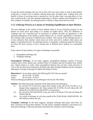 194
In case the actual exchange rates are not in tune with cross rates, firms as well as deal bankers
would like to switch over to markets offering them more favorable rates. Trading firms will
benefit in terms of receiving more or paying less. On the other hand, non-equivalence of two
rates would provide a risk less arbitrage opportunity to dealers, bankers and arbitrageurs in the
forex markets. Eventually, the arbitrage process is likely to align actual and cross rates.
1.1.2 Arbitrage Process as a means of Attaining Equilibrium on Spot Markets
The term arbitrage in the context of forex markets refers to an act of buying currency in one
market (at lower price) and selling it in another (at higher price). Thus, the difference in
exchange rates (in a specified pair of currencies) in markets provides an opportunity to the
operators/arbitrageurs in the market to profit without risk. As a result, equilibrium is restored in
the exchange rates currencies in different forex markets. The essence of the arbitrage process is
to buy currencies from markets where prices are lower and sell in markets where prices are
higher. In operational terms, the arbitrage process is essentially a balancing operation that does
not allow the same currency to have varying rates in different forex markets on a sustainable
basis.
In the context of spot markets, two types of arbitrages are possible:
1. Geographical arbitrage and
2. Triangular arbitrage
Geographical Arbitrage: As the name suggests, geographical arbitrage consists of buying
currency from a forex market (say, London) where it is cheaper and sell in another forex market
(say, Tokyo) where it is costly. Since geographical distance does not have much relevance in
view of the fact that forex transactions primarily take place through telephone and fax messages,
arbitrageurs will gain in buying at London and selling at Tokyo.
Illustration 1: At two forex centers, the following Re-US $ rates are quoted:
London : Rs 47.5730 - 47.6100
Tokyo : Rs 47.6350 - 47.6675
Find out arbitrage possibilities for an arbitrageur who has Rs 100 million.
Solution: The following modus operandi will be deployed by the arbitrageur:
(i) He will buy US $ from the London forex market at the rate of Rs 47.6100, as it is
cheaper there compared to the Tokyo market (Rs 47.6350). He will obtain (Rs 100
million/Rs 47.6100) US $2,100,399.075 on conversion.
(ii) He will sell US $2,100,399.075 at the rate of Rs 47.6350 per US $ and will obtain Rs
100,052,509.90.
(iii) As a result of arbitrage, he will earn a profit of Rs 52,059.90 (Rs 100,052,059.90 - Rs
100 million) without any risk.
Triangular Arbitrage As the name suggests, triangular arbitrage takes place when there are
three currencies involving three markets. For this reason, triangular arbitrage is also known as a
three-point arbitrage. Following illustration illustrates the concept of such an arbitrage.
 