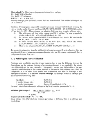 195
Illustration 2.The following are three quotes in three forex markets:
$1 = Rs 48.3011 in Mumbai
£1 = Rs 77.1125 in London
$1 US = $1.6231 in New York
Are any arbitrage gains possible? Assume there are no transaction costs and the arbitrageur has
US $1,000,000.
Solution: Arbitrage gains are possible since the cross rate between US $/British £ by using the
rates at London and at Mumbai is different (Rs 77.1125/Rs 48.3011 = US $1.5965/£1) from that
of New York ($1.6231). The arbitrageur can adopt the following steps to realize arbitrage gain.
(i) The arbitrageur will buy Indian rupees with US $1 million. The total proceeds he
obtains is (Rs 48.3011 x $1 million US $) Rs 48,301,100.
(ii) He converts Indian rupees in British £ at the London forex market. He receives (Rs
48,301,100/ Rs 77.1125) £626,371.8592.
(iii) He then converts £626,371.8592 at the New York forex market. He obtains
(£626,371.8592 x $1.6231) US $1,016,664.164
(iv) Thus, he has net gain of (US $1,016,664.164 - $1,000,000) US $16,664.164
To sum up the discussion, it can be said that the arbitrage process will set in whenever there are
significant differences between cross rates and quoted rates and this process continues till there is
realignment between these rates.
9.1.3 Arbitrage in Forward Market
Arbitrage gain possibilities exist in forward markets also, in case the difference between the
forward rate and the spot rate (in terms of premium or discount) is not matched by the interest
rate differentials of the two currencies. Conceptually, interest rate differentials of the two
currencies should be equal to the forward premium or discount on their exchange rates. Since the
comparison is to be made with interest rate differentials, this kind of arbitrage is also
appropriately referred to as covered interest arbitrage. For example there is a arbitrage gain
possible from the following data:
Spot Rate : Rs.78.10/£
3 months forward rate: Rs 78.60/£
3 months interest rates: Rupees: 9% and British £: 5%
Because 3 month forward rate of £ is higher (at Rs 78.60) than the spot rate (Rs 78.10).
Premium (percentage) = (Rs.78.60 – Rs 78.10) x 12 x 100
Rs.78.10 3
= 2.56%
Interest rate differential = 9% - 5% = 4%
Since interest rate differential and premium percentage is different, there is a arbitrage gain
possibilities.
 