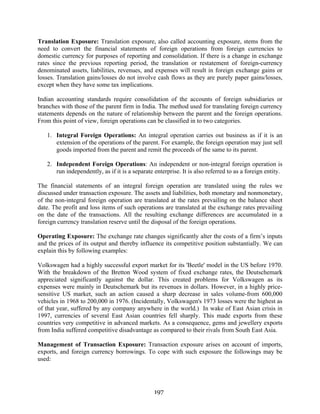 197
Translation Exposure: Translation exposure, also called accounting exposure, stems from the
need to convert the financial statements of foreign operations from foreign currencies to
domestic currency for purposes of reporting and consolidation. If there is a change in exchange
rates since the previous reporting period, the translation or restatement of foreign-currency
denominated assets, liabilities, revenues, and expenses will result in foreign exchange gains or
losses. Translation gains/losses do not involve cash flows as they are purely paper gains/losses,
except when they have some tax implications.
Indian accounting standards require consolidation of the accounts of foreign subsidiaries or
branches with those of the parent firm in India. The method used for translating foreign currency
statements depends on the nature of relationship between the parent and the foreign operations.
From this point of view, foreign operations can be classified in to two categories.
1. Integral Foreign Operations: An integral operation carries out business as if it is an
extension of the operations of the parent. For example, the foreign operation may just sell
goods imported from the parent and remit the proceeds of the same to its parent.
2. Independent Foreign Operations: An independent or non-integral foreign operation is
run independently, as if it is a separate enterprise. It is also referred to as a foreign entity.
The financial statements of an integral foreign operation are translated using the rules we
discussed under transaction exposure. The assets and liabilities, both monetary and nonmonetary,
of the non-integral foreign operation are translated at the rates prevailing on the balance sheet
date. The profit and loss items of such operations are translated at the exchange rates prevailing
on the date of the transactions. All the resulting exchange differences are accumulated in a
foreign currency translation reserve until the disposal of the foreign operations.
Operating Exposure: The exchange rate changes significantly alter the costs of a firm’s inputs
and the prices of its output and thereby influence its competitive position substantially. We can
explain this by following examples:
Volkswagen had a highly successful export market for its 'Beetle' model in the US before 1970.
With the breakdown of the Bretton Wood system of fixed exchange rates, the Deutschemark
appreciated significantly against the dollar. This created problems for Volkswagen as its
expenses were mainly in Deutschemark but its revenues in dollars. However, in a highly price-
sensitive US market, such an action caused a sharp decrease in sales volume-from 600,000
vehicles in 1968 to 200,000 in 1976. (Incidentally, Volkswagen's 1973 losses were the highest as
of that year, suffered by any company anywhere in the world.) In wake of East Asian crisis in
1997, currencies of several East Asian countries fell sharply. This made exports from these
countries very competitive in advanced markets. As a consequence, gems and jewellery exports
from India suffered competitive disadvantage as compared to their rivals from South East Asia.
Management of Transaction Exposure: Transaction exposure arises on account of imports,
exports, and foreign currency borrowings. To cope with such exposure the followings may be
used:
 