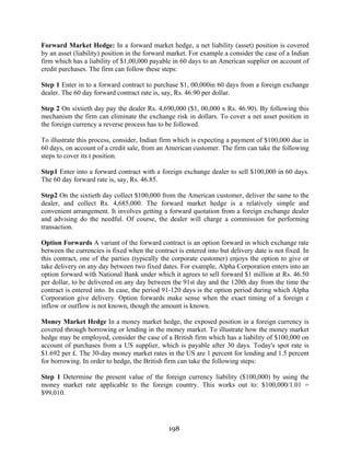 198
Forward Market Hedge: In a forward market hedge, a net liability (asset) position is covered
by an asset (liability) position in the forward market. For example a consider the case of a Indian
firm which has a liability of $1,00,000 payable in 60 days to an American supplier on account of
credit purchases. The firm can follow these steps:
Step 1 Enter in to a forward contract to purchase $1, 00,000in 60 days from a foreign exchange
dealer. The 60 day forward contract rate is, say, Rs. 46.90 per dollar.
Step 2 On sixtieth day pay the dealer Rs. 4,690,000 ($1, 00,000 x Rs. 46.90). By following this
mechanism the firm can eliminate the exchange risk in dollars. To cover a net asset position in
the foreign currency a reverse process has to be followed.
To illustrate this process, consider, Indian firm which is expecting a payment of $100,000 due in
60 days, on account of a credit sale, from an American customer. The firm can take the following
steps to cover its t position.
Step1 Enter into a forward contract with a foreign exchange dealer to sell $100,000 in 60 days.
The 60 day forward rate is, say, Rs. 46.85.
Step2 On the sixtieth day collect $100,000 from the American customer, deliver the same to the
dealer, and collect Rs. 4,685,000. The forward market hedge is a relatively simple and
convenient arrangement. It involves getting a forward quotation from a foreign exchange dealer
and advising do the needful. Of course, the dealer will charge a commission for performing
transaction.
Option Forwards A variant of the forward contract is an option forward in which exchange rate
between the currencies is fixed when the contract is entered into but delivery date is not fixed. In
this contract, one of the parties (typically the corporate customer) enjoys the option to give or
take delivery on any day between two fixed dates. For example, Alpha Corporation enters into an
option forward with National Bank under which it agrees to sell forward $1 million at Rs. 46.50
per dollar, to be delivered on any day between the 91st day and the 120th day from the time the
contract is entered into. In case, the period 91-120 days is the option period during which Alpha
Corporation give delivery. Option forwards make sense when the exact timing of a foreign c
inflow or outflow is not known, though the amount is known.
Money Market Hedge In a money market hedge, the exposed position in a foreign currency is
covered through borrowing or lending in the money market. To illustrate how the money market
hedge may be employed, consider the case of a British firm which has a liability of $100,000 on
account of purchases from a US supplier, which is payable after 30 days. Today's spot rate is
$1.692 per £. The 30-day money market rates in the US are 1 percent for lending and 1.5 percent
for borrowing. In order to hedge, the British firm can take the following steps:
Step 1 Determine the present value of the foreign currency liability ($100,000) by using the
money market rate applicable to the foreign country. This works out to: $100,000/1.01 =
$99,010.
 
