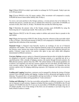 199
Step 2 Obtain $99,010 on today's spot market in exchange for 58,516 pounds. Today's spot rate
is $1.692 per pound.
Step 3 Invest $99,010 in the US money market. (This investment will compound to exactly
$100,000 the known future dollar liability after 30 days.)
To cover a net asset position in the foreign currency, a reverse process has to be followed. To
illustrate this process, consider the case of a British firm which has a receivable of $100,000, on
account of sales, that is due in..30 days. The British firm can take the following steps:
Step 1 Determine the present value of the foreign currency asset ($100,000) by using the
borrowing rate of 1.5 percent per month. This works out to: $98,552.
Step 2 Borrow $98,522 in the US money market in dollars and convert them to pounds in the
spot market.
Step 3 Repay the borrowing of $98,522 after 30 days from the collection of the receivable which
is due in 30 days. (The borrowed amount of $98,522 will compound to $100,000 which will be
repaid from the collection of the receivable)
Financial Swaps A financial swap basically involves an exchange of one set of financial
obligations with another. The two most important financial swaps are the interest rate swap and
the currency swap. Interest rate swaps involve exchange of interest rate obligation between two
parties. Currency swaps involve two parties who agree to pay each others debt obligation
denominated in different currencies.
Currency Options currency option is a financial instrument that provides its holder the right but
no obligation to buy/sell a specified amount of foreign currency at a specified rate up to a
specified period. After a decade of hedging currency risk mainly through forward contracts, the
RBI allowed currency options from July 2003. The salient features of the present guidelines are
as follows: (a) Corporates can only buy currency options, but not write them. (b) Only banks can
write currency options, that too only plain vanilla European options. (c) Corporates can buy
currency options only for hedging underlying exposures. (d) Corporates can buy cross-currency
options.
Leading and. Lagging Sometimes, exposures can be managed by altering the timing of foreign
currency flows through leading and lagging. Leading involves advancing and lagging involves
delaying. The general rule is to lead payables and lag receivables in "strong" currencies. By the
same token, lead receivables and lag payables in "weak currencies."
Netting and Offsetting If a firm has receivables and payables in different currencies, it can net
out its exposure in each currency. Suppose an Indian firm has exports of $100,000 to the US and
imports of $120,000 from the US. It can use its receivables of $100,000 and hedge only the net
US dollars payable. Even if the timings of the flows are not matched, it can lead or lag one or
both of them to achieve a match.
 