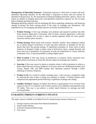 200
Management of Operating Exposure: Transaction exposure is short-term in nature and well-
identified. Operating exposure, on the other-hand, is long-term in nature and can scarcely be
identified with precision. So, the instruments of financial hedging (forwards, options, and so on)
which are helpful in hedging short-term well-identified transaction exposure are not of much
help in hedging operating exposure.
Managing operating exposure calls for designing the firm's marketing, production, and financing
strategy to protect the firm's earning power in the wake of exchange rate fluctuations. The
important levers for managing operating exposure are briefly described below as :
1. Product Strategy A firm may introduce new products and expand its product line after
home currency depreciates. Conversely, after its home currency appreciates, a firm may
re-orient its product line so that it caters to market segments which are more quality-
conscious and less price-sensitive.
2. Pricing Strategy When faced with currency volatility, should a firm emphasize market
are or profit margin? Economies of scale and price elasticity of demand are the key
factors that drive the pricing strategy. If significant economies of. Scale exists or price
elasticity of demand is high, it makes sense to hold prices down, expand demand, and
lower unit cost of production. If economies of scale are insignificant or if price elasticity
of demand is low, it may be profitable to charge higher prices.
3. Plant Location A firm may locate its production to countries whose currencies have
depreciated in real terms to lessen the adverse impact of exchange rate variation.
4. Sourcing A firm may source its inputs in countries where it sells its products to achieve a
better match between currency footprints of revenues and costs. Multinational giants such
Toyota, Honda, GM, and IBM manage their operating exposure through a better
matching of currency footprints.
5. Product Cycle In a world of volatile exchange rates, a firm can get a competitive edge
by reducing the time it takes to bring new products to market. A shorter product cycle
compresses the adjustment period following a significant exchange rate change.
6. Liability Structure Suppose an Indian firm derives a good portion of its revenues from
exports to the US. It would do well to hold a portion of its liabilities denominated in the
US dollar. This way it can achieve a certain match between its earnings and debt
servicing burden.
---------------------------------------------------------------------------------------------------------------------
9.3 RAISING FIREIGN CURRENCY FINANCE
---------------------------------------------------------------------------------------------------------------------
The major sources available to an Indian Firm for raising foreign currency finance are:
1. Foreign currency term loans from financial Institution
2. Export credit schemes
3. External Commercial Borrowings
4. Euro issues
 