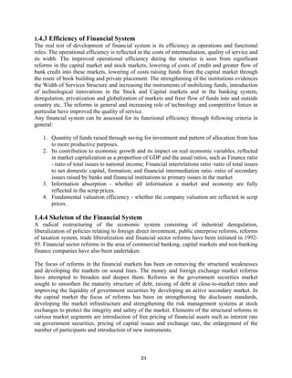 21
1.4.3 Efficiency of Financial System
The real test of development of financial system is its efficiency in operations and functional
roles. The operational efficiency is reflected in the costs of intermediation, quality of service and
its width. The improved operational efficiency during the nineties is seen from significant
reforms in the capital market and stock markets, lowering of costs of credit and greater flow of
bank credit into these markets, lowering of costs raising funds from the capital market through
the route of book building and private placement. The strengthening of the institutions evidences
the Width of Services Structure and increasing the instruments of mobilizing funds, introduction
of technological innovations in the Stock and Capital markets and in the banking system,
deregulation, privatization and globalization of markets and freer flow of funds into and outside
country etc. The reforms in general and increasing role of technology and competitive forces in
particular have improved the quality of service.
Any financial system can be assessed for its functional efficiency through following criteria in
general:
1. Quantity of funds raised through saving for investment and pattern of allocation from less
to more productive purposes.
2. Its contribution to economic growth and its impact on real economic variables, reflected
in market capitalization as a proportion of GDP and the usual ratios, such as Finance ratio
- ratio of total issues to national income; Financial interrelations ratio -ratio of total issues
to net domestic capital, formation; and financial intermediation ratio -ratio of secondary
issues raised by banks and financial institutions to primary issues in the market
3. Information absorption - whether all information a market and economy are fully
reflected in the scrip prices.
4. Fundamental valuation efficiency - whether the company valuation are reflected in scrip
prices.
1.4.4 Skeleton of the Financial System
A radical restructuring of the economic system consisting of industrial deregulation,
liberalization of policies relating to foreign direct investment, public enterprise reforms, reforms
of taxation system, trade liberalization and financial sector reforms have been initiated in 1992-
93. Financial sector reforms in the area of commercial banking, capital markets and non-banking
finance companies have also been undertaken.
The focus of reforms in the financial markets has been on removing the structural weaknesses
and developing the markets on sound lines. The money and foreign exchange market reforms
have attempted to broaden and deepen them. Reforms in the government securities market
sought to smoothen the maturity structure of debt, raising of debt at close-to-market rates and
improving the liquidity of government securities by developing an active secondary market. In
the capital market the focus of reforms has been on strengthening the disclosure standards,
developing the market infrastructure and strengthening the risk management systems at stock
exchanges to protect the integrity and safety of the market. Elements of the structural reforms in
various market segments are introduction of free pricing of financial assets such as interest rate
on government securities, pricing of capital issues and exchange rate, the enlargement of the
number of participants and introduction of new instruments.
 