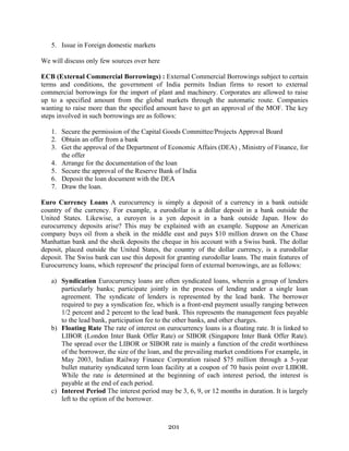 201
5. Issue in Foreign domestic markets
We will discuss only few sources over here
ECB (External Commercial Borrowings) : External Commercial Borrowings subject to certain
terms and conditions, the government of India permits Indian firms to resort to external
commercial borrowings for the import of plant and machinery. Corporates are allowed to raise
up to a specified amount from the global markets through the automatic route. Companies
wanting to raise more than the specified amount have to get an approval of the MOF. The key
steps involved in such borrowings are as follows:
1. Secure the permission of the Capital Goods Committee/Projects Approval Board
2. Obtain an offer from a bank
3. Get the approval of the Department of Economic Affairs (DEA) , Ministry of Finance, for
the offer
4. Arrange for the documentation of the loan
5. Secure the approval of the Reserve Bank of India
6. Deposit the loan document with the DEA
7. Draw the loan.
Euro Currency Loans A eurocurrency is simply a deposit of a currency in a bank outside
country of the currency. For example, a eurodollar is a dollar deposit in a bank outside the
United States. Likewise, a euroyen is a yen deposit in a bank outside Japan. How do
eurocurrency deposits arise? This may be explained with an example. Suppose an American
company buys oil from a sheik in the middle east and pays $10 million drawn on the Chase
Manhattan bank and the sheik deposits the cheque in his account with a Swiss bank. The dollar
deposit, placed outside the United States, the country of the dollar currency, is a eurodollar
deposit. The Swiss bank can use this deposit for granting eurodollar loans. The main features of
Eurocurrency loans, which represent' the principal form of external borrowings, are as follows:
a) Syndication Eurocurrency loans are often syndicated loans, wherein a group of lenders
particularly banks; participate jointly in the process of lending under a single loan
agreement. The syndicate of lenders is represented by the lead bank. The borrower
required to pay a syndication fee, which is a front-end payment usually ranging between
1/2 percent and 2 percent to the lead bank. This represents the management fees payable
to the lead bank, participation fee to the other banks, and other charges.
b) Floating Rate The rate of interest on eurocurrency loans is a floating rate. It is linked to
LIBOR (London Inter Bank Offer Rate) or SIBOR (Singapore Inter Bank Offer Rate).
The spread over the LIBOR or SIBOR rate is mainly a function of the credit worthiness
of the borrower, the size of the loan, and the prevailing market conditions For example, in
May 2003, Indian Railway Finance Corporation raised $75 million through a 5-year
bullet maturity syndicated term loan facility at a coupon of 70 basis point over LIBOR.
While the rate is determined at the beginning of each interest period, the interest is
payable at the end of each period.
c) Interest Period The interest period may be 3, 6, 9, or 12 months in duration. It is largely
left to the option of the borrower.
 