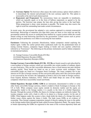 202
d) Currency Option The borrower often enjoys the multi-currency option which enables it
to denominate the interest and principal in the new currency opted for. This option is
exercisable at the end of each interest period.
e) Repayment and Prepayment The eurocurrency loans are repayable in instalments,
which are typically equal, or in the form of balloon repayment, as agreed to by the
partiies. The borrower may prepay the loan after giving due notice to the lead bank.
When prepayment is done, some premium is payable. The lender may also reserve the
right to recall the outstanding loan under certain circumstances.
In recent years, the government has adopted a very cautious approach to external commercial
borrowings. Borrowings of maturities less than three years are more or less ruled out and the
government controls the access to syndicated loan markets by a queue system within the overall
annual ceiling on total borrowing specified by the government. Certain sectors such as power
projects are given preference over others in accessing the loan markets.
Euroissues: Following the economic liberalization, Indian companies started exploring the
market again. Unlike the earlier period when syndicated credit was the predominant form of
raising external finance, companies began looking at bonds and euro equities collectively
referred to as "Euroissues". The following are the primary instruments used by Indian companies
in international markets:
(i) Foreign Currency Convertible Bonds (FCCBs)
(ii) Global Depository Receipts (GDRs)
(iii)American Depository Receipts (ADRs)
Foreign Currency Convertible Bonds (FCCB): FCCBs are bonds issued to and subscribed by
a non-resident in foreign currency which are convertible into certain number of ordinary shares
at a pre-fixed price. They are like convertible debentures, have a fixed interest rate and a definite
maturity period. These bonds are listed on one or more overseas stock exchanges. Euro
convertible bonds are listed on a European Stock Exchange. The issuer company has to pay
interest on FCCBs in foreign currency till the conversion takes place and if the conversion option
is not exercised by the investor; the redemption of bond is also to be made in foreign currency.
Essar Gujarat, Reliance Industries, ICICI, TISCO and Jindal Strips are some of the Indian
companies which have successfully issued such bonds.
Global Depository Receipts (GDR): GDR is an instrument, denominated in dollar or some
other freely convertible foreign currency, which is traded in Stock Exchanges in Europe or the
US or both. When company issues equity outside its domestic market and the equity are
subsequently traded in the foreign market, it is usually in the form of a Global Depository
Receipt. Through the system of GDRs, the shares of a foreign company are indirectly traded. The
issuing company works with a bank to offer to its shares in a foreign country via the sale of
GDRs. What happens under this system is that a bank holds the shares of a foreign firm and it
further issues claims against the shares it holds. The bank issues GDRs as an evidence of
ownership. Thus foreign company/corporation instead of directly making the issue to the public
in the foreign market deals through the bank called Overseas Depository Bank. The equity shares
or bonds representing the GDRs are registered in the name of the overseas depository bank and
 