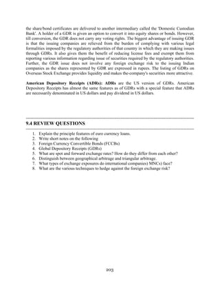 203
the share/bond certificates are delivered to another intermediary called the 'Domestic Custodian
Bank'. A holder of a GDR is given an option to convert it into equity shares or bonds. However,
till conversion, the GDR does not carry any voting rights. The biggest advantage of issuing GDR
is that the issuing companies are relieved from the burden of complying with various legal
formalities imposed by the regulatory authorities of that country in which they are making issues
through GDRs. It also gives them the benefit of reducing license fees and exempt them from
reporting various information regarding issue of securities required by the regulatory authorities.
Further, the GDR issue does not involve any foreign exchange risk to the issuing Indian
companies as the shares represented by GDR are expressed in rupees. The listing of GDRs on
Overseas Stock Exchange provides liquidity and makes the-company's securities more attractive.
American Depository Receipts (ADRs): ADRs are the US version of GDRs. American
Depository Receipts has almost the same features as of GDRs with a special feature that ADRs
are necessarily denominated in US dollars and pay dividend in US dollars.
---------------------------------------------------------------------------------------------------------------------
9.4 REVIEW QUESTIONS
---------------------------------------------------------------------------------------------------------------------
1. Explain the principle features of euro currency loans.
2. Write short notes on the following
3. Foreign Currency Convertible Bonds (FCCBs)
4. Global Depository Receipts (GDRs)
5. What are spot and forward exchange rates? How do they differ from each other?
6. Distinguish between geographical arbitrage and triangular arbitrage.
7. What types of exchange exposures do international companies) MNCs) face?
8. What are the various techniques to hedge against the foreign exchange risk?
 