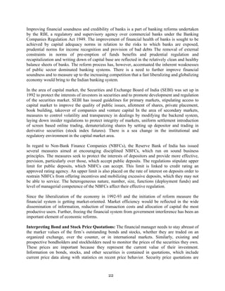 22
Improving financial soundness and credibility of banks is a part of banking reforms undertaken
by the RBI, a regulatory and supervisory agency over commercial banks under the Banking
Companies Regulation Act 1949. The improvement of financial health of banks is sought to be
achieved by capital adequacy norms in relation to the risks to which banks are exposed,
prudential norms for income recognition and provision of bad debts The removal of external
constraints in norms of pre-emption of funds benefits and prudential regulation and
recapitalization and writing down of capital base are reflected in the relatively clean and healthy
balance sheets of banks. The reform process has, however, accentuated the inherent weaknesses
of public sector dominated banking systems. There is a need to further improve financial
soundness and to measure up to the increasing competition that a fast liberalizing and globalizing
economy would bring to the Indian banking system.
In the area of capital market, the Securities and Exchange Board of India (SEBI) was set up in
1992 to protect the interests of investors in securities and to promote development and regulation
of the securities market. SEBI has issued guidelines for primary markets, stipulating access to
capital market to improve the quality of public issues, allotment of shares, private placement,
book building, takeover of companies and venture capital In the area of secondary markets,
measures to control volatility and transparency in dealings by modifying the backend system,
laying down insider regulations to protect integrity of markets, uniform settlement introduction
of screen based online trading, dematerializing shares by setting up depositor and trading in
derivative securities (stock index futures). There is a sea change in the institutional and
regulatory environment in the capital market area.
In regard to Non-Bank Finance Companies (NBFCs), the Reserve Bank of India has issued
several measures aimed at encouraging disciplined NBFCs, which run on sound business
principles. The measures seek to protect the interests of depositors and provide more effective,
prevision, particularly over those, which accept public deposits. The regulations stipulate upper
limit for public deposits, which NBFCs can accept. This limit is linked to credit rating an
approved rating agency. An upper limit is also placed on the rate of interest on deposits order to
restrain NBFCs from offering incentives and mobilizing excessive deposits, which they may not
be able to service. The heterogeneous nature, number, size, functions (deployment funds) and
level of managerial competence of the NBFCs affect their effective regulation.
Since the liberalization of the economy in 1992-93 and the initiation of reform measure the
financial system is getting market-oriented. Market efficiency would be reflected in the wide
dissemination of information, reduction of transaction costs and allocation of capital the most
productive users. Further, freeing the financial system from government interference has been an
important element of economic reforms.
Interpreting Bond and Stock Price Quotations: The financial manager needs to stay abreast of
the marker values of the firm’s outstanding bonds and stocks, whether they are traded on an
organized exchange, over the counter, or in international markets. Similarly, existing and
prospective bondholders and stockholders need to monitor the prices of the securities they own.
These prices are important because they represent the current value of their investment.
Information on bonds, stocks, and other securities is contained in quotations, which include
current price data along with statistics on recent price behavior. Security price quotations are
 