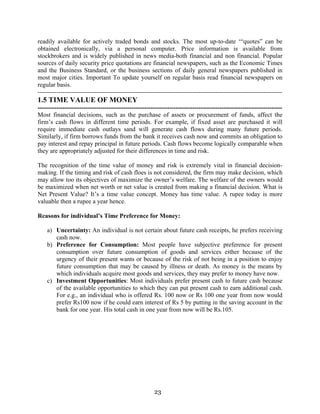 23
readily available for actively traded bonds and stocks. The most up-to-date ‘“quotes” can be
obtained electronically, via a personal computer. Price information is available from
stockbrokers and is widely published in news media-both financial and non financial. Popular
sources of daily security price quotations are financial newspapers, such as the Economic Times
and the Business Standard, or the business sections of daily general newspapers published in
most major cities. Important To update yourself on regular basis read financial newspapers on
regular basis.
---------------------------------------------------------------------------------------------------------------------
1.5 TIME VALUE OF MONEY
---------------------------------------------------------------------------------------------------------------------
Most financial decisions, such as the purchase of assets or procurement of funds, affect the
firm’s cash flows in different time periods. For example, if fixed asset are purchased it will
require immediate cash outlays sand will generate cash flows during many future periods.
Similarly, if firm borrows funds from the bank it receives cash now and commits an obligation to
pay interest and repay principal in future periods. Cash flows become logically comparable when
they are appropriately adjusted for their differences in time and risk.
The recognition of the time value of money and risk is extremely vital in financial decision-
making. If the timing and risk of cash floes is not considered, the firm may make decision, which
may allow too its objectives of maximize the owner’s welfare. The welfare of the owners would
be maximized when net worth or net value is created from making a financial decision. What is
Net Present Value? It’s a time value concept. Money has time value. A rupee today is more
valuable then a rupee a year hence.
Reasons for individual’s Time Preference for Money:
a) Uncertainty: An individual is not certain about future cash receipts, he prefers receiving
cash now.
b) Preference for Consumption: Most people have subjective preference for present
consumption over future consumption of goods and services either because of the
urgency of their present wants or because of the risk of not being in a position to enjoy
future consumption that may be caused by illness or death. As money is the means by
which individuals acquire most goods and services, they may prefer to money have now.
c) Investment Opportunities: Most individuals prefer present cash to future cash because
of the available opportunities to which they can put present cash to earn additional cash.
For e.g., an individual who is offered Rs. 100 now or Rs 100 one year from now would
prefer Rs100 now if he could earn interest of Rs 5 by putting in the saving account in the
bank for one year. His total cash in one year from now will be Rs.105.
 
