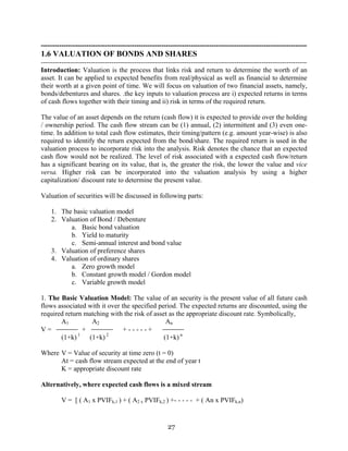 27
---------------------------------------------------------------------------------------------------------------------
1.6 VALUATION OF BONDS AND SHARES
---------------------------------------------------------------------------------------------------------------------
Introduction: Valuation is the process that links risk and return to determine the worth of an
asset. It can be applied to expected benefits from real/physical as well as financial to determine
their worth at a given point of time. We will focus on valuation of two financial assets, namely,
bonds/debentures and shares. .the key inputs to valuation process are i) expected returns in terms
of cash flows together with their timing and ii) risk in terms of the required return.
The value of an asset depends on the return (cash flow) it is expected to provide over the holding
/ ownership period. The cash flow stream can be (1) annual, (2) intermittent and (3) even one-
time. In addition to total cash flow estimates, their timing/pattern (e.g. amount year-wise) is also
required to identify the return expected from the bond/share. The required return is used in the
valuation process to incorporate risk into the analysis. Risk denotes the chance that an expected
cash flow would not be realized. The level of risk associated with a expected cash flow/return
has a significant bearing on its value, that is, the greater the risk, the lower the value and vice
versa. Higher risk can be incorporated into the valuation analysis by using a higher
capitalization/ discount rate to determine the present value.
Valuation of securities will be discussed in following parts:
1. The basic valuation model
2. Valuation of Bond / Debenture
a. Basic bond valuation
b. Yield to maturity
c. Semi-annual interest and bond value
3. Valuation of preference shares
4. Valuation of ordinary shares
a. Zero growth model
b. Constant growth model / Gordon model
c. Variable growth model
1. The Basic Valuation Model: The value of an security is the present value of all future cash
flows associated with it over the specified period. The expected returns are discounted, using the
required return matching with the risk of asset as the appropriate discount rate. Symbolically,
A1 A2 An
V = + + - - - - - +
(1+k) 1
(1+k) 2
(1+k) n
Where V = Value of security at time zero (t = 0)
At = cash flow stream expected at the end of year t
K = appropriate discount rate
Alternatively, where expected cash flows is a mixed stream
V = [ ( A1 x PVIFk,1 ) + ( A2 x PVIFk,2 ) +- - - - - + ( An x PVIFk,n)
 