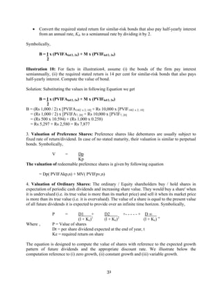 31
• Convert the required stated return for similar-risk bonds that also pay half-yearly interest
from an annual rate, Kd, to a semiannual rate by dividing it by 2.
Symbolically,
B = I x (PVIFAkd/2, 2n) + M x (PVIFkd/2, 2n)
2
Illustration 10: For facts in illustration4, assume (i) the bonds of the firm pay interest
semiannually, (ii) the required stated return is 14 per cent for similar-risk bonds that also pays
half-yearly interest. Compute the value of bond.
Solution: Substituting the values in following Equation we get
B = I x (PVIFAkd/2, 2n) + M x (PVIFkd/2, 2n)
2
B = (Rs 1,000 / 2) x [PVlFA14I2 x 2; 10] + Rs 10,000 x [PVlF14I2 x 2; 10]
= (Rs 1,000 / 2) x [PVlFA7, 20] + Rs 10,000 x [PVlF7, 20]
= (Rs 500 x 10.594) + (Rs 1,000 x 0.258)
= Rs 5,297 + Rs 2,580 = Rs 7,877
3. Valuation of Preference Shares: Preference shares like debentures are usually subject to
fixed rate of return/dividend. In case of no stated maturity, their valuation is similar to perpetual
bonds. Symbolically,
V = Dp
Kp
The valuation of redeemable preference shares is given by following equation
= Dp( PVIFAkp,n) + MV( PVIFpv,n)
4. Valuation of Ordinary Shares: The ordinary / Equity shareholders buy / hold shares in
expectation of periodic cash dividends and increasing share value. They would buy a share' when
it is undervalued (i.e. its true value is more than its market price) and sell it when its market price
is more than its true value (i.e. it is overvalued). The value of a share is equal to the present value
of all future dividends it is expected to provide over an infinite time horizon. Symbolically,
P = D1 + D2 +- - - - - + D ∞
(l + Ke)1
(l + Ke)2
(l + Ke) ∞
Where , P = Value of shares
Dt = per share dividend expected at the end of year, t
Ke = required return on share
The equation is designed to compute the value of shares with reference to the expected growth
pattern of future dividends and the appropriate discount rate. We illustrate below the
computation reference to (i) zero growth, (ii) constant growth and (iii) variable growth.
 