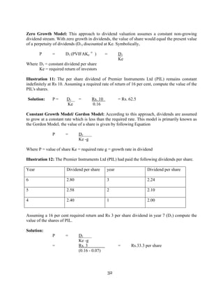 32
Zero Growth Model: This approach to dividend valuation assumes a constant non-growing
dividend stream. With zero growth in dividends, the value of share would equal the present value
of a perpetuity of dividends (D1) discounted at Ke. Symbolically,
P = D1 (PVIFAKe
∞
) = D1
Ke
Where D1 = constant dividend per share
Ke = required return of investors
Illustration 11: The per share dividend of Premier Instruments Ltd (PIL) remains constant
indefinitely at Rs 10. Assuming a required rate of return of 16 per cent, compute the value of the
PIL's shares.
Solution: P = D1 = Rs. 10 = Rs. 62.5
Ke 0.16
Constant Growth Model/ Gordon Model: According to this approach, dividends are assumed
to grow at a constant rate which is less than the required rate. This model is primarily known as
the Gordon ModeL the value of a share is given by following Equation
P = D1
Ke -g
Where P = value of share Ke = required rate g = growth rate in dividend
Illustration 12: The Premier Instruments Ltd (PIL) had paid the following dividends per share.
Year Dividend per share year Dividend per share
6 2.80 3 2.24
5 2.58 2 2.10
4 2.40 1 2.00
Assuming a 16 per cent required return and Rs 3 per share dividend in year 7 (D1) compute the
value of the shares of PIL.
Solution:
P = D1
Ke -g
= Rs. 3 = Rs.33.3 per share
(0.16 - 0.07)
 