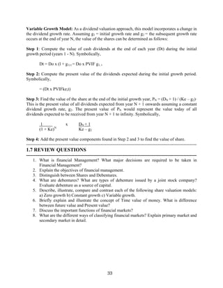33
Variable Growth Model: As a dividend valuation approach, this model incorporates a change in
the dividend growth rate. Assuming g1 = initial growth rate and g2 = the subsequent growth rate
occurs at the end of year N, the value of the shares can be determined as follows:
Step 1: Compute the value of cash dividends at the end of each year (Dt) during the initial
growth period (years 1 - N). Symbolically,
Dt = Do x (l + g1) t = Do x PVIF g1, t
Step 2: Compute the present value of the dividends expected during the initial growth period.
Symbolically,
= (Dt x PVIFke,t)
Step 3: Find the value of the share at the end of the initial growth year, PN = (DN + 1) / (Ke – g2)·
This is the present value of all dividends expected from year N + 1 onwards assuming a constant
dividend growth rate, g2. The present value of PN would represent the value today of all
dividends expected to be received from year N + 1 to infinity. Symbolically,
1 x DN + 1
(1 + Ke)N
Ke – g2
Step 4: Add the present value components found in Step 2 and 3 to find the value of share.
---------------------------------------------------------------------------------------------------------------------
1.7 REVIEW QUESTIONS
---------------------------------------------------------------------------------------------------------------------
1. What is financial Management? What major decisions are required to be taken in
Financial Management?
2. Explain the objectives of financial management.
3. Distinguish between Shares and Debentures.
4. What are debentures? What are types of debenture issued by a joint stock company?
Evaluate debenture as a source of capital.
5. Describe, illustrate, compare and contrast each of the following share valuation models:
a) Zero growth b) Constant growth c) Variable growth.
6. Briefly explain and illustrate the concept of Time value of money. What is difference
between future value and Present value?
7. Discuss the important functions of financial markets?
8. What are the different ways of classifying financial markets? Explain primary market and
secondary market in detail.
 