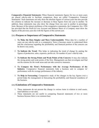 35
Comparative Financial Statements: When financial statements figures for two or more years
are placed side-by-side to facilitate comparison, these are called 'Comparative Financial
Statements.' Such statements not only show the absolute figures of various years but also provide
for columns to indicate the increase or decrease in these figures from one year to another. 'In
addition, these statements may also show the change from one year to another in percentage
form. Because of the utmost usefulness of the comparative statements, the Companies Act, 1956
has provided that the Profit & Loss Account and Balance Sheet of a Company must show the
figures of the previous year also with the figures of the current year.
2.1.1 Purpose or Importance of Comparative Statements
1. To Make the Data Simpler and More Understandable: When data for a number of
years are put side-by-side in a comparative 'form it becomes easier to understand them
and the conclusions regarding the profitability and financial position of the concern can
be drawn very easily.
2. To Indicate the Trend: This helps in indicating the trend of change by putting the
figures of production, sales, expenses, profits etc. for number of year’s side-by-side.
3. To Indicate the Strong Points and Weak Points of the Concern: It may also indicate
the strong points and weak points of the firm. Management can then investigate and find
out the reasons for the weak areas and can take corrective measures.
4. To Compare the Firm's Performance with the Average Performance of the
Industry: Comparative financial statements help a business unit to compare its'
performance with the average performance of the industry.
5. To Help in Forecasting: Comparative study of the changes in the key figures over a
period helps the management in forecasting the profitability and financial soundness of
the business.
2.1.2 Limitations of Comparative Statements
1. These statements do not present the change in various items in relation to total assets,
total liabilities or net sales.
2. These statements are not useful in comparing financial statements of two or more
business because there is no common base
 