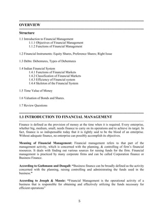 5
---------------------------------------------------------------------------------------------------------------------
OVERVIEW
---------------------------------------------------------------------------------------------------------------------
Structure
1.1 Introduction to Financial Management
1.1.1 Objectives of Financial Management
1.1.2 Functions of Financial Management
1.2 Financial Instruments: Equity Shares, Preference Shares; Right Issue
1.3 Debts: Debentures, Types of Debentures
1.4 Indian Financial System
1.4.1 Functions of Financial Markets
1.4.2 Classification of Financial Markets
1.4.3 Efficiency of Financial system
1.4.4 Skeleton of the Financial System
1.5 Time Value of Money
1.6 Valuation of Bonds and Shares.
1.7 Review Questions
---------------------------------------------------------------------------------------------------------------------
1.1 INTRODUCTION TO FINANCIAL MANAGEMENT
---------------------------------------------------------------------------------------------------------------------
Finance is defined as the provision of money at the time when it is required. Every enterprise,
whether big, medium, small, needs finance to carry on its operations and to achieve its target. In
fact, finance is so indispensable today that it is rightly said to be the blood of an enterprise.
Without adequate finance, no enterprise can possibly accomplish its objectives.
Meaning of Financial Management: Financial management refers to that part of the
management activity, which is concerned with the planning, & controlling of firm’s financial
resources. It deals with finding out various sources for raising funds for the firm. Financial
management is practiced by many corporate firms and can be called Corporation finance or
Business Finance.
According to Guthmann and Dougall: “Business finance can be broadly defined as the activity
concerned with the planning, raising controlling and administrating the funds used in the
business.”
According to Joseph & Massie: “Financial Management is the operational activity of a
business that is responsible for obtaining and effectively utilizing the funds necessary for
efficient operations”
 
