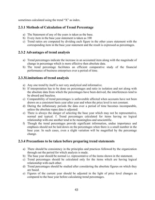 43
sometimes calculated using the trend “X” as index.
2.3.1 Methods of Calculation of Trend Percentage
a) The Statement of any of the years is taken as the base.
b) Every item in the base year statement is taken as 100
c) Trend ratios are computed by dividing each figure in the other years statement with the
corresponding item in the base year statement and the result is expressed as percentages.
2.3.2 Advantages of trend analysis
a) Trend percentages indicate the increase in an accounted item along with the magnitude of
change in percentage which is more effective then absolute data.
b) The trend percentage facilitates an efficient comparative study of the financial
performance of business enterprises over a period of time.
2.3.3Limitations of trend analysis
a) Any one trend by itself is not very analytical and informative.
b) If interpretation has to be done on percentages and ratio in isolation and not along with
the absolute data from which the percentages have been derived, the interferences tend to
be absurd and baseless.
c) Comparability of trend percentages is unfavorable affected when accounts have not been
drawn on a consistent basis year after year and when the price level is not constant.
d) During the inflationary periods the data over a period of time becomes incomparable,
unless the absolute rupee data is adjusted.
e) There is always the danger of selecting the base year which may not be representative,
normal and typical. f. Trend percentages calculated for items having no logical
relationship with one another tend to be meaningless and unscientific.
f) Though the trend percentages provide significant information, undue importance and
emphasis should not be laid down on the percentages when there is a small number in the
base year. In such cases, even a slight variation will be magnified by the percentage
change.
2.3.4 Precautions to be taken before preparing trend statements
a) There should be consistency in the principles and practices followed by the organization
through out the period for which analysis is made.
b) The base year should be normal i.e. representative of the items shown in the statement.
c) Trend percentages should be calculated only for the items which are having logical
relationship with each other.
d) Trend percentages should be studied after considering the absolute figures on which they
are based.
e) Figures of the current year should be adjusted in the light of price level changes as
compared to the base year before calculating trend percentages.
 