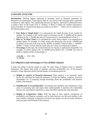 45
---------------------------------------------------------------------------------------------------------------------
2.4 RATIO ANALYSIS
---------------------------------------------------------------------------------------------------------------------
Introduction: Absolute figures expressed in monetary terms in financial statements by
themselves are meaningless. These figures often do -not convey much meaning unless expressed
in relation to other figures. The relationship between two figures, expressed in arithmetical term
is called a 'ratio'. In the words of R. N. Anthony “A Ratio is simply one number expressed in
terms of-another. It is found by dividing one number in to other.” - Ratio can be expressed in
the following three ways:
1. Pure Ratio or Simple Ratio: It is expressed by the simple division of one number by
another. For example, if the current assets of a business are Rs. 2, 00,000 and its current
liabilities are Rs. 1, 00,000, the ratio of 'Current assets to current liabilities' will be 2: 1.
2. Rate' or 'So Many Times': It is calculated how many times a figure, is in comparison to
another figure. For example, if a firm's credit sales during the year are Rs. 2,00,000 and
its debtors at the end of the year are Rs. 40,000, its Debtors Turnover Ratio = 2,00,000 /
40,000 = 5 times. It shows that the credit sales are 5 times in comparison to debtors.
3. Percentage: In this type, the re1ation between two figures is expressed in hundredth. For
example, if a firm's capital is Rs. 10, 00,000 and its profit is Rs. 2, 00,000. The ratio of
profit to capital in terms of percentage, is
2, 00,000 x 100 = 20%.
10, 00,000
2.4.1 Objectives and Advantages or Uses of Ratio Analysis
It helps the reader in giving tongue to mute the mute heaps of figures given in financial
statements. The figures then speak of liquidity, solvency, profitability etc. of the business
enterprise. Some important objects and advantages of accounting ratios are:
a) Helpful in Analysis of Financial Statements: Ratio analysis is an extremely useful
device for analyzing the financial statements. It helps the bankers, creditors, investors,
shareholders etc. in acquiring enough knowledge about the profitability and financial
health of the business.
b) Simplification of Accounting Data: Accounting ratio simplifies and summarizes a long
array of accounting data and makes them understandable. It discloses the relationship
between two such figures which have a cause and effect relationship with each other.
c) Helpful in Comparative Study: With the help of ratio analysis comparison of
profitability and financial soundness can be made between one firm and another in the
same industry. Similarly, comparison of current year figures can also be made with those
previous years with the help of ratio analysis.
 