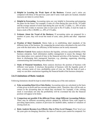 46
d) Helpful in Locating the Weak Spots of the Business: Current year’s ratios are
compared with those of the previous years and if some weak spots are located, remedial
measures are taken to correct them.
e) Helpful in Forecasting: Accounting ratios are very helpful in forecasting and preparing
the plans for the future. For example, if sales of a firm during this year are Rs. 10 Lakhs
and the average amount of stock kept during the year was Rs. 2 Lakhs, i.e., 20% of sales
and if the firm wishes to increase sales in next year to Rs.15 Lakhs, it must be ready to
keep a stock of Rs.3, 00,000, i.e., 20% of 15 Lakhs.
f) Estimate About the Trend of the Business: If accounting ratios are prepared for a
number of years, they will reveal the trend of costs, sales, profits and other important
facts-
g) Fixation of Ideal Standards: Ratios help us in establishing ideal standards of the
different items of the business. By comparing the actual ratios calculated at the end of the
year with the ideal ratios, the efficiency of the business can be easily measured.
h) Effective Control: Ratio analysis discloses the liquidity, solvency and profitability of the
business enterprise. Such information enables management to assess the changes that
have taken place over a period of time in the financial activities of the business. It helps
them in discharging their managerial functions, e.g., planning, organizing, directing,
communicating and controlling more effectively.
i) Study of Financial Soundness. Ratio analysis discloses the position of business with
different view'-points. It discloses the-position of business with the liquidity point of
view, solvency point of view, profitability point of view etc. With the help of such a
study we can draw conclusions regarding the financial health of the business enterprise.
2.4.2 Limitations of Ratio Analysis
Following limitations should be kept in mind while making use of the ratio analysis:
a) False accounting Data Gives False Ratios: Accounting ratios are calculated on the basis
of data given in profit and loss account and balance sheet. Therefore, they will be only as
correct as the accounting data on which they are-based. For 'example, if the -closing
stock is overvalued, not only the profitability will be overstated but also the financial
position will appear to be better.
b) Comparison not possible if the different Firms Adopt Different Accounting Policies:
There may be different accounting policies adopted by different firms with regard to
providing depreciation, creation of provision for doubtful debts, method of valuation of
closing stock etc.
c) Ratio Analysis Becomes Less Effective Due to Price Level Changes: Price' level over
the years goes on changing; therefore, the ratios of various years cannot be compared. For
 