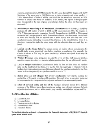 47
example, one firm sells 1,000 Machines for Rs. 10 Lakhs dunng2002, it again sells 1,500
Machines of the same type in 2003 but owing to rising prices the sale price was Rs. 15
Lakhs. On the basis of ratios it will be concluded that the sales have increased by 50%,
whereas in actual,-sales have not increased at all. Hence, the figures of the past years
must be adjusted in the light of price level changes before the ratios for these years are
compared. '
d) Ratios may be Misleading in the Absence of Absolute Data: For example, X company
produces 10 lakh meters of cloth in 2002 and 15 Lakh meters in 2003, the progress is
50%. Y Company raises its production from 10 thousand meters in 2002 to 20 thousand
meters in 2003, the progress is 100%. Comparison of these two firms made on the basis
of ratio will disclose that the second firm is more active than the first firm. Such
conclusion is quite misleading because of the difference in the size of the two firms. It is,
therefore, essential to study the ratios along with the absolute data on which they are
based.
e) Limited Use of a Single Ratio: The analyst should not merely rely on a single ratio. He
should study several connected ratio before reaching a conclusion. For example, the
Current Ratio of a firm may be quite satisfactory, whereas the Quick Ratio may be
unsatisfactory.
f) Window-Dressing: Some companies in order to cover up their bad financial position
resort to window dressing, i.e., showing a better position than the one which really exists.
g) Lack of Proper Standards: Circumstances differ fro firm to firm hence no standard
ratio can be fixed for all the firms. For ex if a firm has such type of relations with its
bankers that it can get necessary credit in case of need, the ideal current ratio for the firm
would be less than generally accepted current ideal ratio of 2:1.
h) Ration alone are not adequate for proper conclusions: They merely indicate the
probability of favorable or unfavorable position. The analyst has to use other tools and
techniques to further carry out the investigation and to arrive at a correct diagnosis.
i) Effect of personal ability and bias of the Analyst: Different person draw different
meaning of the different terms. For example one analyst may calculate ration on the basis
of profit after interest and tax while another may consider profits before interest and Tax.
2.4.3Classification of Ratios:
a) Liquidity Ratios
b) Leverage Ratios
c) Turnover or Activity Ratios
d) Profitability Ratios
e) Valuation Ratios
To facilitate the discussion of various ratios the financial statements of HORIZON limited,
given below will be used.
 