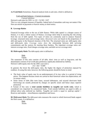 50
A.3 Cash Ratio Sometimes, financial analysts look at cash ratio, which is defined as:
Cash and bank balances + Current investments
Current liabilities
Horizon's cash ratio for 20X1 is: (10 + 3)/180 = 0.07
This is a very stringent measure of liquidity. Indeed lack of immediate cash may not matter if the
firm can stretch its payments or borrow money at short notice.
B. Leverage Ratios
Financial leverage refers to the use of debt finance. While debt capital is a cheaper source of
finance, it is also a riskier source of finance. Leverage ratios help in assessing the risk arising
from the use of debt capital. Two types of ratios are commonly used to analyze financial
leverage: structural ratios and coverage ratios. Structural ratios are based on the proportions of
debt and equity in the financial structure of the firm. The structural ratios are: debt-equity ratio
and debt-assets ratio. Coverage ratios show the relationship between debt servicing
commitments and the sources for meeting these burdens. The important coverage ratios are:
interest coverage ratio, fixed charges coverage ratio, and debt service coverage ratio.
B.1 Debt-equity Ratio The debt-equity ratio is defined as:
Debt
Equity
The numerator of this ratio consists of all debt, short- term as well as long-term, and the
denominator consists of net worth plus preference capital plus deferred tax liability.
Horizon’s debt-equity ratio for the 20X1 year-end is:
212 / 262 = 0.809
In general, the lower the debt-equity ratio, the higher the degree of protection enjoyed by
creditors. In using this ratio, however, the following points should be borne in mind:
• The book value of equity may be an understatement of its true value in a period of rising
prices. This happens because assets are carried at their historical values less depreciation, not
at current values.
• Some forms of debt (like term loans, secured debentures, and secured short-term bank
borrowing) are usually protected by charges on specific assets and hence enjoy superior
protection.
A Variant of this ratio is total outside liabilities to tangible net worth ratio, which is
considered very important by commercial banks. Total outside liabilities are equal to debt, as
defined above plus deferred tax liability. Tangible net worth is equal to: paid-up capital +
Reserves and surplus – miscellaneous expenditure and losses.
B.2 Debt-asset Ratio The debt-asset ratio measures the extent to which borrowed funds support
the firm's assets. It is defined as:
Debt
Assets
 