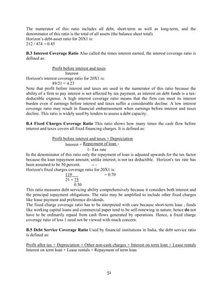 51
The numerator of this ratio includes all debt, short-term as well as long-term, and the
denominator of this ratio is the total of all assets (the balance sheet total).
Horizon’s debt-asset ratio for 20X1 is:
212 / 474 = 0.45
B.3 Interest Coverage Ratio Also called the times interest earned, the interest coverage ratio is
defined as:
Profit before interest and taxes
Interest
Horizon's interest coverage ratio for 20X1 is:
89/21 = 4.23
Note that profit before interest and taxes are used in the numerator of this ratio because the
ability of a firm to pay interest is not affected by tax payment, as interest on debt funds is a tax-
deductible expense. A high interest coverage ratio means that the firm can meet its interest
burden even if earnings before interest and taxes suffer a considerable decline. A low interest
coverage ratio may result in financial embarrassment when earnings before interest and taxes
decline. This ratio is widely used by lenders to assess a debt capacity.
B.4 Fixed Charges Coverage Ratio This ratio shows how many times the cash flow before
interest and taxes covers all fixed financing charges. It is defined as:
Profit before interest and taxes + Depreciation
Interest + Repayment of loan -
1- Tax rate
In the denominator of this ratio only the repayment of loan is adjusted upwards for the tax factor
because the loan repayment amount, unlike interest, is not tax deductible. Horizon's tax rate has
been assumed to be 50 percent. -- -
Horizon's fixed charges coverage ratio for 20X1 is:
119 = 0.70
21 + 75
0.50
This ratio measures debt servicing ability comprehensively because it considers both interest and
the principal repayment obligations. The ratio may be amplified to include other fixed charges
like lease payment and preference dividends.
The fixed charge coverage ratio has to be interpreted with care because short-term loan , funds
like working capital loans and commercial paper tend to be self-renewing in nature, hence do not
have to be ordinarily repaid from cash flows generated by operations. Hence, a fixed charge
coverage ratio of less 1 need not be viewed with much concern.
B.5 Debt Service Coverage Ratio Used by financial institutions in India, the debt service ratio
is defined as:
Profit after tax + Depreciation + Other non-cash charges + Interest on term loan + Lease rentals
Interest on term loan + Lease rentals + Repayment of term loan
 