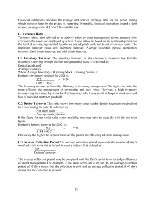 52
Financial institutions calculate the average debt service coverage ratio for the period during
which the term loan for the project is repayable. Normally, financial institutions regard a debt
service coverage ratio of 1.5 to 2.0 as satisfactory.
C. Turnover Ratio
Turnover ratios, also referred to as activity ratios or asset management ratios, measure how
efficiently the assets are employed by a firm. These ratios are based on the relationship between
the level of activity, represented by sales or cost of goods sold, and levels of various assets. The
important turnover ratios are: inventory turnover, Average collection period, receivables
turnover, fixed assets turnover, and total assets turnover.
C.1 Inventory Turnover The inventory turnover, or stock turnover, measures how fast the
inventory is moving through the firm and generating sales. It is defined as:
Cost of goods sold
Average inventory
Where Average Inventory = (Opening Stock + Closing Stock) / 2
Horizon’s inventory turnover for 20Xl is:
552 = 6.24
(105 + 72)/2
The Inventory turnover reflects the efficiency of inventory management. The higher the ratio, the
more efficient the management of inventories and vice versa. However, a high inventory
turnover may be caused by a low level of inventory which may result in frequent stock outs and
loss of sales and customer goodwill.
C.2 Debtor Turnover This ratio shows how many times sundry debtors (accounts receivables)
turn over during the year. It is defined as:
Net credit sales
Average sundry debtors
If the figure for net credit sales is not available, one may have to make do with the net sales
figure.
Horizon's debtors' turnover for 20X1 is:
701 = 7.70
(114 +68)/2
Obviously, the higher the debtors' turnover the greater the efficiency of credit management.
C.3 Average Collection Period The average collection period represents the number of day’s
worth of credit sales that is locked in sundry debtors. It is defined as:
365 ·
Debtors' turnover
The average collection period may be compared with the firm's credit terms to judge efficiency
of credit management. For example, if the credit terms are 2/10, net 45, an average collection
period of 85 days means that the collection is slow and an average collection period of 40 days
means that the collection is prompt.
 