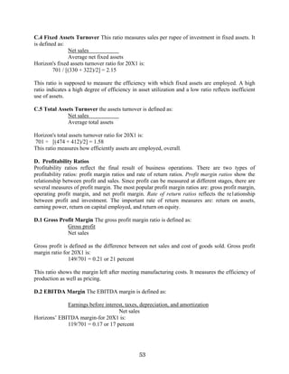 53
C.4 Fixed Assets Turnover This ratio measures sales per rupee of investment in fixed assets. It
is defined as:
Net sales
Average net fixed assets
Horizon's fixed assets turnover ratio for 20X1 is:
701 / [(330 + 322)/2] = 2.15
This ratio is supposed to measure the efficiency with which fixed assets are employed. A high
ratio indicates a high degree of efficiency in asset utilization and a low ratio reflects inefficient
use of assets.
C.5 Total Assets Turnover the assets turnover is defined as:
Net sales
Average total assets
Horizon's total assets turnover ratio for 20X1 is:
701 ÷ [(474 + 412)/2] = 1.58
This ratio measures how efficiently assets are employed, overall.
D. Profitability Ratios
Profitability ratios reflect the final result of business operations. There are two types of
profitability ratios: profit margin ratios and rate of return ratios. Profit margin ratios show the
relationship between profit and sales. Since profit can be measured at different stages, there are
several measures of profit margin. The most popular profit margin ratios are: gross profit margin,
operating profit margin, and net profit margin. Rate of return ratios reflects the re1ationship
between profit and investment. The important rate of return measures are: return on assets,
earning power, return on capital employed, and return on equity.
D.1 Gross Profit Margin The gross profit margin ratio is defined as:
Gross profit
Net sales
Gross profit is defined as the difference between net sales and cost of goods sold. Gross profit
margin ratio for 20X1 is:
149/701 = 0.21 or 21 percent
This ratio shows the margin left after meeting manufacturing costs. It measures the efficiency of
production as well as pricing.
D.2 EBITDA Margin The EBITDA margin is defined as:
Earnings before interest, taxes, depreciation, and amortization
Net sales
Horizons’ EBITDA margin-for 20X1 is:
119/701 = 0.17 or 17 percent
 