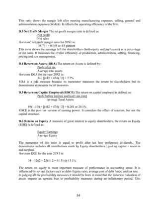 54
This ratio shows the margin left after meeting manufacturing expenses, selling, general and
administration expenses (SG&A). It reflects the operating efficiency of the firm.
D.3 Net Profit Margin The net profit margin ratio is defined as:
Net profit
Net sales
Horizons’ net profit margin ratio for 20X1 is:
34/701 = 0.049 or 4.9 percent
This ratio shows the earnings left for shareholders (both-equity and preference) as a percentage
of net sales. It measures the overall efficiency of production, administration, selling, financing,
pricing and. tax management.
D.4 Return on Assets (ROA) The return on Assets is defined by:
Profit after tax
Average total assets
Horizons ROA for the year 20X1 is:
34 / [(412 + 474) / 2] = 7.7%
ROA is a odd measure because its numerator measures the return to shareholders but its
denominator represents the all investors.
D.5 Return on Capital Employed (ROCE) The return on capital employed is defined as:
Profit before interest and tax(1-tax rate)
Average Total Assets
89(1-0.5) ÷ [(412 + 474) / 2] = 0.201 or 20.1%
ROCE is the post tax version of earning power. It considers the effect of taxation, but not the
capital structure.
D.6 Return on Equity A measure of great interest to equity shareholders, the return on Equity
(ROE) is defined as:
Equity Earnings
Average Equity
The numerator of this ratio is equal to profit after tax less preference dividends.. The
denominator includes all contributions made by Equity shareholders ( paid up capital + reserves
and surplus).
Horizons ROE for the year 20X1 is:
34÷ [(262 + 256) / 2 = 0.131 or 13.1%
The return on equity is most important measure of performance in accounting sense. It is
influenced by several factors such as debt- Equity ratio, average cost of debt funds, and tax rate.
In judging all the profitability measures it should be born in mind that the historical valuation of
assets imparts an upward bias to profitability measures during an inflationary period. This
 