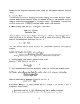 55
happens because numerator represents current values and denominator represents historical
values.
E. Valuation Ratios
Valuation ratios indicate how the equity stock of the company is assessed in the capital market.
Since the market value of the equity reflects the combined influence of risk and return, valuation
ratios are most comprehensive measure of a firm’s performance. The important valuation ratios
are; Price-earning ratio, EV-EBITDA ratio, and market value to book value ratio.
E.1 Price-earning ratio: The price –earning ratio is defined as:
Market price per share
Earning per share
The market price per share may be the price prevailing on a certain day. The earning per share is
simply: profit after tax less preference dividend divided by number of out standing equity shares.
Horizons Price-earning ratio at the end of year 20X1 is:
21.0 / 2.27 = 9.25
This ratio primarily reflects growth prospects, risk, shareholders orientation, and degree of
liquidity.
E.2 EV-EBITDA The EV-EBITDA ratio is defined as:
Enterprises Value (EV)
Earnings before interest, taxes, depreciation, and amortization (EBITDA)
EV is sum of market value of equity and market value of debt.
Horizons EV-EBITDA for the year 20X1 is:
15 x 21 + 212 = 4.43
119
EV-EBITDA I supposed to reflect the profitability, growth, risk, liquidity and corporate image
E.3 Market value to Book value Ratio The market value to book value ratio is defined as:
Market value per share
Book value per share
Horizons market value to book value ratio for the year 20X1 is:
21.00/ 17.47 = 1.20
Comparative Analysis: For judging whether the ratios are high or low, one has to make a
comparative analysis such as:
I. Cross section analysis( in which industry average may be used as benchmark)
II. Time series analysis (in which the ratios of the firm are compared over time.
 