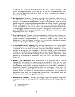 7
ascertained. The estimation should be based on the sound financial principles so that
neither there are inadequate or excess funds with the concern. The inadequacy will affect
the working of the concern and excess funds may tempt a management to indulge in
extravagant spending.
2. Deciding Capital Structure: The capital structure refers to the kind and proportion of
the different securities for raising funds. After deciding about the quantum of funds
required it should be decided which type of security should be raised. It may be wise to
finance fixed securities through long term debts. Long-term funds should be employed to
finance working capital also. Decision about various sources of funds should be linked to
cost of raising funds. If cost of rising funds is high, then such sources may not be useful.
A decision about the kind of the securities to be employed and the proportion in which
these should be used is an important decision which influences the short term and the
long term planning of the enterprise.
3. Selecting a Source of Finance: After preparing a capital structure, an appropriate source
of finance is selected. Various sources from which finance may be raised, includes share
capital, debentures, financial deposits etc. If finance is needed for short periods then
banks, public’s deposits, financial institutions may be appropriate. If long-term finance is
required the share capital, debentures may be useful.
4. Selecting a Pattern of Investment: When fund have been procured then a decision about
investment pattern is to be taken. The selection of investment pattern is related to the use
of the funds. A decision has to be taken as to which assets are to be purchased? The fund
will have to be spent first. Fixed asset and the appropriate portion will be retained for the
working capital. The decision making techniques such as capital Budgeting, opportunity
cost analysis may be applied in making decision about capital expenditures. While
spending in various assets, the principles of safety, profitability, and liquidity should not
be ignored.
5. Proper Cash Management: Cash management is an important task of financial
manager. He has to assess the various cash needs at different times and then make
arrangements for arranging cash. Cash may be required to make payments to creditors,
purchasing raw material, meet wage bills, and meet day to day expenses. The sources of
cash may be Cash sales, Collection of debts, Short-term arrangement with the banks. The
cash management should be such that neither there is shortage of it and nor it is idle. Any
shortage of cash will damage the creditworthiness of the enterprise. The idle cash with
the business mean that it is nit properly used. Through Cash Flow Statement one is able
to find out various sources and applications of cash.
6. Implementing Financial Controls: An efficient system of financial management
necessitates the use of various control devices. Financial control device generally used
are;
a. Return Investment
b. Ratio analysis
 