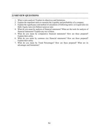 62
---------------------------------------------------------------------------------------------------------------------
2.5 REVIEW QUESTIONS
---------------------------------------------------------------------------------------------------------------------
1. What is ratio analysis? Explain its objectives and limitations.
2. Explain the important ratios to measure the Liquidity and profitability of a company.
3. Explain the significance and method of calculation of following ratios: (i) Liquid ratio (ii)
Debt- Equity ratio (iii) Debtors turnover ratio
4. What do you mean by analysis of financial statements? What are the tools for analysis of
financial statements? Explain any two of them.
5. What do you mean by comparative financial statements? How are these prepared?
Explain their utility.
6. What do you mean by common size financial statements? How are these prepared?
Explain their utility.
7. What do you mean by Trend Percentages? How are these prepared? What are its
advantages and limitations?
 
