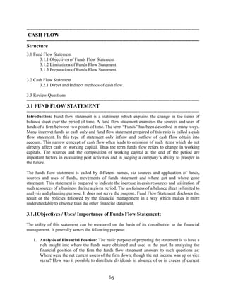 63
---------------------------------------------------------------------------------------------------------------------
CASH FLOW
---------------------------------------------------------------------------------------------------------------------
Structure
3.1 Fund Flow Statement
3.1.1 Objectives of Funds Flow Statement
3.1.2 Limitations of Funds Flow Statement
3.1.3 Preparation of Funds Flow Statement,
3.2 Cash Flow Statement
3.2.1 Direct and Indirect methods of cash flow.
3.3 Review Questions
---------------------------------------------------------------------------------------------------------------------
3.1 FUND FLOW STATEMENT
---------------------------------------------------------------------------------------------------------------------
Introduction: Fund flow statement is a statement which explains the change in the items of
balance sheet over the period of time. A fund flow statement examines the sources and uses of
funds of a firm between two points of time. The term “Funds” has been described in many ways.
Many interpret funds as cash only and fund flow statement prepared of this ratio is called a cash
flow statement. In this type of statement only inflow and outflow of cash flow obtain into
account. This narrow concept of cash flow often leads to omission of such items which do not
directly affect cash or working capital. Thus the term funds flow refers to change in working
capitals. The sources and the composition of working capital at the end of the period are
important factors in evaluating post activities and in judging a company’s ability to prosper in
the future.
The funds flow statement is called by different names, viz sources and application of funds,
sources and uses of funds, movements of funds statement and where got and where gone
statement. This statement is prepared to indicate the increase in cash resources and utilization of
such resources of a business during a given period. The usefulness of a balance sheet is limited to
analysis and planning purpose. It does not serve the purpose. Fund Flow Statement discloses the
result or the policies followed by the financial management in a way which makes it more
understandable to observe than the other financial statement.
3.1.1Objectives / Uses/ Importance of Funds Flow Statement:
The utility of this statement can be measured on the basis of its contribution to the financial
management. It generally serves the following purpose:
1. Analysis of Financial Position: The basic purpose of preparing the statement is to have a
rich insight into where the funds were obtained and used in the past. In analyzing the
financial position of the firm the funds flow statement answers to such questions as:
Where were the net current assets of the firm down, though the net income was up or vice
versa? How was it possible to distribute dividends in absence of or in excess of current
 