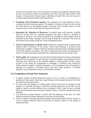 64
income for the period? How was the expansion in plants and equipment financed? How
was the sale proceed of plant and machinery used? How were the debts retired? What
became to the proceeds of shares issues or debentures issued? How was the increase in
working capital financed? Where did the profits go?
2. Evaluation of the Financing Capacity: One important use of the statement is that it
evaluates the firms financing capacity. The analysis of sources of funds reveals how the
firm had financed its development project in the past, from internal sources or from
external sources. It also reveals the rate of growth of the firm.
3. Instrument for Allocation of Resources: In modern large scale business, available
funds are always short for expansion programs and there is always a problem of
allocation of resources. The amount of funds to be available for these projects shall be
estimated by the finance manager with the help of funds flow statement. This prevents
the business form coming a help less vision of unplanned action.
4. Tool of communication to outside world: Funds flow statement helps in gathering the
financial states of business. In the present world credit financing it provides useful
information to bankers, creditors, financial institution and governments regarding amount
of the loan required, its purpose, the terms of repayment and sources for repayment of
loan etc. It carries information regarding firms’ financial policies to the outside world.
5. Future guide: The management can formulate its financial policies based on information
gathered from the analysis of such statement. Financial manager can rearrange the firms
financing more affectivity on the expected changes in trade payables and the various
accruals. In this guide the management in arranging it’s financing more effectively.
Funds statement supplies valuable information to the management and aid material in
planning for expansion in dividend polices and other major programs. If handled
properly, it gives information which is not available elsewhere.
3.2.2 Limitations of Fund Flow Statement
1. It ignores certain non-fund transactions (such as issue of shares in consideration of
purchase of fixed assets) which have equal bearing on the financial position of the firm
just like other fund transactions.
2. It reveals only the changes in working capital and does not show the changes in cash
position. It is possible that there is sufficient working capital and yet the firm may be
unable to meet its current liabilities due to shortage of cash. It may be due to sizeable
piling up of inventories and an increase in debtors. Hence, a cash flow statement has to be
prepared.
3. It is historical in nature because it reports what has happened in the past. It is quite
difficult to predict the future operations on the basis of past records.
4. Since it is based on opening and closing balance sheets and the profit and loss account, it
is not a original statement which can provide an original evidence to the change in
financial position.
 