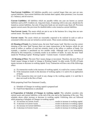 66
Non-Current Liabilities: All liabilities payable over a period longer than one year are non-
current liabilities. Non-current liabilities also include share capital, share premium, Loss Account
(Cr. balance), and all reserves.
Current Liabilities: All liabilities which are payable within one year are known as current
liabilities such as B/P, Creditors etc. long-term loans, if maturing with in one year, should also be
treated as current liabilities, but only if long-term funds are not raised to pay them off. Provision
against current assets like provision for doubtful debts is also treated as current liabilities.
Non-Current Assets: The assets which are put to use in the business for a long time are non-
current assets. The object is not to resell them.
Current Assets: The assets which are reasonably expected to be realized in cash or sold or
consumed within one year are termed as current assets. These assets continue changing.
(2) Meaning of Funds: In a limited sense, the term 'fund' means 'cash'. But this is not the correct
meaning of the term 'fund' because there are many transactions in the business which do not
result in inflow or outflow of cash but certainly result in the inflow or outflow of funds. For
example, a machine is purchased on two months credit. Although cash is not immediately
affected by this transaction, it certainly results in an outflow of funds. As such, the term ‘fund'
stands for 'Working Capital'. Working Capital = Current Assets - Current Liabilities.
(3) Meaning of Flow: The term 'flow' means change or movement. Therefore, the term 'Flow of
Funds' means 'change in funds' or 'change in Working Capital'. In other words, 'FLOW of Funds
means increase or decrease in working capital. Every Transaction will have one of the followings
effect:
a) If a transaction results in the increase of working capital, it is said to be a source of funds.
b) If the transaction results in the decrease of working capital, it is said to be an application
of funds.
c) If the transaction does not result in any change in the working capital, it is said that it
does not result in the flow of fund.
While preparing Fund Flow Statement Usually,
a) Schedule of Changes in working capital is prepared and
b) Fund From Operations is calculated
a) Preparation of Schedule of Changes in working capital: This schedule considers only
current assets and current liabilities, at the end of the year and at the beginning of the year. This
schedule shows either increase or decrease in working capital. Following rules are followed
while preparing a Schedule of Changes in working capital:
a) An increase in Current Assets……………………... results in increase in working capital
b) A decrease in Current Assets ……………………... results in decrease in working capital
c) An increase in Current liabilities…………………... results in decrease in working capital
d) A decrease in Current Assets ……………………... results in increase in working capital
 