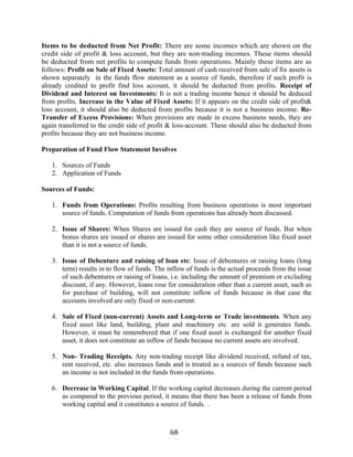 68
Items to be deducted from Net Profit: There are some incomes which are shown on the
credit side of profit & loss account, but they are non-trading incomes. These items should
be deducted from net profits to compute funds from operations. Mainly these items are as
follows: Profit on Sale of Fixed Assets: Total amount of cash received from sale of fix assets is
shown separately in the funds flow statement as a source of funds, therefore if such profit is
already credited to profit find loss account, it should be deducted from profits. Receipt of
Dividend and Interest on Investments: It is not a trading income hence it should be deduced
from profits. Increase in the Value of Fixed Assets: If it appears on the credit side of profit&
loss account, it should also be deducted from profits because it is not a business income. Re-
Transfer of Excess Provisions: When provisions are made in excess business needs, they are
again transferred to the credit side of profit & loss-account. These should also be deducted from
profits because they are not business income.
Preparation of Fund Flow Statement Involves
1. Sources of Funds
2. Application of Funds
Sources of Funds:
1. Funds from Operations: Profits resulting from business operations is most important
source of funds. Computation of funds from operations has already been discussed.
2. Issue of Shares: When Shares are issued for cash they are source of funds. But when
bonus shares are issued or shares are issued for some other consideration like fixed asset
than it is not a source of funds.
3. Issue of Debenture and raising of loan etc: Issue of debentures or raising loans (long
term) results in to flow of funds. The inflow of funds is the actual proceeds from the issue
of such debentures or raising of loans, i.e. including the amount of premium or excluding
discount, if any. However, loans rose for consideration other than a current asset, such as
for purchase of building, will not constitute inflow of funds because in that case the
accounts involved are only fixed or non-current.
4. Sale of Fixed (non-current) Assets and Long-term or Trade investments. When any
fixed asset like land, building, plant and machinery etc. are sold it generates funds.
However, it must be remembered that if one fixed asset is exchanged for another fixed
asset, it does not constitute an inflow of funds because no current assets are involved.
5. Non- Trading Receipts. Any non-trading receipt like dividend received, refund of tax,
rent received, etc. also increases funds and is treated as a sources of funds because such
an income is not included in the funds from operations.
6. Decrease in Working Capital. If the working capital decreases during the current period
as compared to the previous period, it means that there has been a release of funds from
working capital and it constitutes a source of funds. .
 