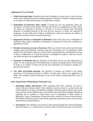 69
Application or Uses of Funds
1. Funds lost in operations. Sometimes the result of trading in a certain year is a loss and some
funds are lost during that period in trading operations I Such loss of funds in trading amounts
to an outflow of funds and is treated· as an application of funds.
2. Redemption of preference share capital. If during the year any preference shares are
redeemed, it will result in the outflow of funds and is taken as an application of funds. When
the shares are redeemed at premium or discount, it is the net amount paid. (Including
premium or excluding discount, as the case may be). However, if shares are redeemed in
exchanges· of some other type of shares or debentures, it does not constitute an outflow of
funds as no current account is involved in that case.
3. Repayment of loans or redemption of debentures, etc. In the same way as redemption of
preference share capital, redemption of debentures or repayment of loans also constitutes an
application of funds.
4. Purchase of any non-current or fixed asset: When any fixed or non-current asset like land,
building, plant and machinery, furniture, long-term investments, etc. are purchased, 'funds
outflow from the business. However, if fixed assets are purchased for a consideration of issue
of shares or debentures or if some fixed asset is exchanged for another, it does not involve
any funds and hence not an application of funds.
5. Payments of dividends and tax. Payments of dividends and tax are also applications of
funds. It is the actual payment of dividend (may be interim dividend) and tax which should
be taken as an outflow of funds and not the mere declaration of dividend or creating of a
provision for taxation.
6. Any other non-trading payment. Any payment or expense not related to the trading
operations of the business amounts to outflow of funds and is taken as an application of
funds. The examples could be drawings in case of sole trader or partnership firms, loss of
cash, etc.
Some Typical Items Which Require Particular Care
1. Identifying hidden information: While preparing fund flow statement, one has to
analyze the given balance sheets. Items relating to current account i.e. current assets and
current liabilities are shown in Schedule of change in Working capital. But the non current
assets and non current liabilities have to be further analyzed to find out hidden information
regarding sale or purchase of fixed assets, issue or redemption of share capital or
debentures, rising or repayments of long term loans, transfers to reserves and provisions.
The hidden information can be found out by preparing concerned accounts of non-current
assets and non-current liabilities.
2. Investments: The treatment of investments while preparing funds flow statement depends
upon their nature, i.e., whether they are current assets or fixed (long-term) or non-current
 