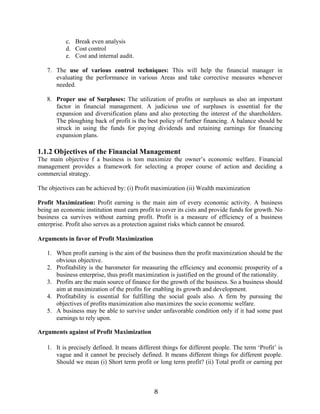 8
c. Break even analysis
d. Cost control
e. Cost and internal audit.
7. The use of various control techniques: This will help the financial manager in
evaluating the performance in various Areas and take corrective measures whenever
needed.
8. Proper use of Surpluses: The utilization of profits or surpluses as also an important
factor in financial management. A judicious use of surpluses is essential for the
expansion and diversification plans and also protecting the interest of the shareholders.
The ploughing back of profit is the best policy of further financing. A balance should be
struck in using the funds for paying dividends and retaining earnings for financing
expansion plans.
1.1.2 Objectives of the Financial Management
The main objective f a business is tom maximize the owner’s economic welfare. Financial
management provides a framework for selecting a proper course of action and deciding a
commercial strategy.
The objectives can be achieved by: (i) Profit maximization (ii) Wealth maximization
Profit Maximization: Profit earning is the main aim of every economic activity. A business
being an economic institution must earn profit to cover its cists and provide funds for growth. No
business ca survives without earning profit. Profit is a measure of efficiency of a business
enterprise. Profit also serves as a protection against risks which cannot be ensured.
Arguments in favor of Profit Maximization
1. When profit earning is the aim of the business then the profit maximization should be the
obvious objective.
2. Profitability is the barometer for measuring the efficiency and economic prosperity of a
business enterprise, thus profit maximization is justified on the ground of the rationality.
3. Profits are the main source of finance for the growth of the business. So a business should
aim at maximization of the profits for enabling its growth and development.
4. Profitability is essential for fulfilling the social goals also. A firm by pursuing the
objectives of profits maximization also maximizes the socio economic welfare.
5. A business may be able to survive under unfavorable condition only if it had some past
earnings to rely upon.
Arguments against of Profit Maximization
1. It is precisely defined. It means different things for different people. The term ‘Profit’ is
vague and it cannot be precisely defined. It means different things for different people.
Should we mean (i) Short term profit or long term profit? (ii) Total profit or earning per
 