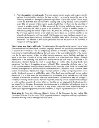 71
6. Provision against current Assets: Provision against current assets, such as, provision for
bad and doubtful debts, provision for loss on stock, etc. may be treated by any of the
following methods: (i) The opening and closing balance of provision against current assets
should' be deducted from the respective opening and closing balance of the concerned
asset. The net amount of the current assets should then be shown in the schedule of
changes in working capital. (ii) The amount of the opening and closing balance of the
current assets may be taken as gross in the schedule of changes in working capital, i.e.,
without deducting the amount of provision. But, then, the opening and closing balance of
the provision against current assets shall have to be taken as a current liability in the
schedule of changes in working capital. (iii) If excess provision has been created, it may
be treated as an appropriation of profits and should be added while calculating funds from
operations. The amount of the excess provision will not be shown in the schedule of
changes in working capital.
Depreciation as a Source of Funds: Depreciation may be regarded as the capital cost of assets
allocated over the life of the asset. In simple language, it means the gradual decrease in the value
of an asset due to wear and tear, use and passage of time. In real sense, depreciation is simply a
book entry having the effect of reducing the book value of the asset and the profits of the current
year for the same amount. It does not affect current- assets or current liabilities and does not
result in the flow of funds or to say more precisely it is a non-fund item. Hence, although
depreciation is an operating cost there is no actual outflow of cash and so the amount of the
depreciation charged during the year is added back to profits while finding funds from
operations. But, then, is depreciation a source of funds? There can not be a definite ‘yes’ or ‘no’
to this question as there are differences of opinion on this important point. But it can be said with
certainty that depreciation, directly at least does not amount to a source of funds. However, under
certain circumstances, depreciation helps a business concern to affect savings in payment of tax
and dividends and amounts to withholding a part of the funds generated through normal trading
operations. It is in this sense that depreciation can be regarded as an indirect source of funds.
However, it is not even an indirect source of funds under all circumstances. Say; for example, a
company is running into losses and there are no profits, then any amount of depreciation charged
to profit and loss account will neither affect tax liability nor any payment of dividends, as there
are no profits. In this case, depreciation does not amount to withholding of funds and hence is
not a source of funds at all. To conclude, it may be said that to the extent depreciation helps in
effecting savings in the payment of tax and dividends, it may be regarded as source of funds.
Illustration 1: From the following Balance Sheets of the Company for the ending 31st
December 2006 and 31st December 2007, prepare schedule of changes in working - capital and a
statement showing sources and application of funds.
 