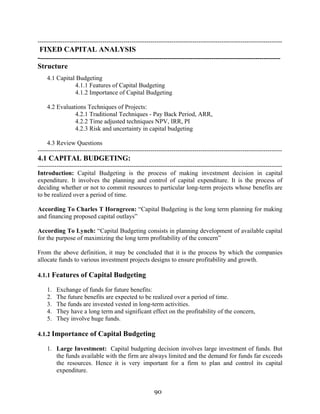 90
---------------------------------------------------------------------------------------------------------------------
FIXED CAPITAL ANALYSIS
--------------------------------------------------------------------------------------------------------------------
Structure
4.1 Capital Budgeting
4.1.1 Features of Capital Budgeting
4.1.2 Importance of Capital Budgeting
4.2 Evaluations Techniques of Projects:
4.2.1 Traditional Techniques - Pay Back Period, ARR,
4.2.2 Time adjusted techniques NPV, IRR, PI
4.2.3 Risk and uncertainty in capital budgeting
4.3 Review Questions
---------------------------------------------------------------------------------------------------------------------
4.1 CAPITAL BUDGETING:
---------------------------------------------------------------------------------------------------------------------
Introduction: Capital Budgeting is the process of making investment decision in capital
expenditure. It involves the planning and control of capital expenditure. It is the process of
deciding whether or not to commit resources to particular long-term projects whose benefits are
to be realized over a period of time.
According To Charles T Horngreen: “Capital Budgeting is the long term planning for making
and financing proposed capital outlays”
According To Lynch: “Capital Budgeting consists in planning development of available capital
for the purpose of maximizing the long term profitability of the concern”
From the above definition, it may be concluded that it is the process by which the companies
allocate funds to various investment projects designs to ensure profitability and growth.
4.1.1 Features of Capital Budgeting
1. Exchange of funds for future benefits:
2. The future benefits are expected to be realized over a period of time.
3. The funds are invested vested in long-term activities.
4. They have a long term and significant effect on the profitability of the concern,
5. They involve huge funds.
4.1.2 Importance of Capital Budgeting
1. Large Investment: Capital budgeting decision involves large investment of funds. But
the funds available with the firm are always limited and the demand for funds far exceeds
the resources. Hence it is very important for a firm to plan and control its capital
expenditure.
 