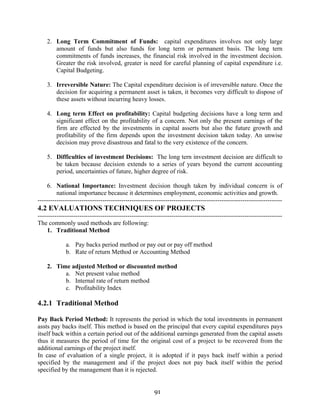 91
2. Long Term Commitment of Funds: capital expenditures involves not only large
amount of funds but also funds for long term or permanent basis. The long tern
commitments of funds increases, the financial risk involved in the investment decision.
Greater the risk involved, greater is need for careful planning of capital expenditure i.e.
Capital Budgeting.
3. Irreversible Nature: The Capital expenditure decision is of irreversible nature. Once the
decision for acquiring a permanent asset is taken, it becomes very difficult to dispose of
these assets without incurring heavy losses.
4. Long term Effect on profitability: Capital budgeting decisions have a long term and
significant effect on the profitability of a concern. Not only the present earnings of the
firm are effected by the investments in capital asserts but also the future growth and
profitability of the firm depends upon the investment decision taken today. An unwise
decision may prove disastrous and fatal to the very existence of the concern.
5. Difficulties of investment Decisions: The long tern investment decision are difficult to
be taken because decision extends to a series of years beyond the current accounting
period, uncertainties of future, higher degree of risk.
6. National Importance: Investment decision though taken by individual concern is of
national importance because it determines employment, economic activities and growth.
---------------------------------------------------------------------------------------------------------------------
4.2 EVALUATIONS TECHNIQUES OF PROJECTS
---------------------------------------------------------------------------------------------------------------------
The commonly used methods are following:
1. Traditional Method
a. Pay backs period method or pay out or pay off method
b. Rate of return Method or Accounting Method
2. Time adjusted Method or discounted method
a. Net present value method
b. Internal rate of return method
c. Profitability Index
4.2.1 Traditional Method
Pay Back Period Method: It represents the period in which the total investments in permanent
assts pay backs itself. This method is based on the principal that every capital expenditures pays
itself back within a certain period out of the additional earnings generated from the capital assets
thus it measures the period of time for the original cost of a project to be recovered from the
additional earnings of the project itself.
In case of evaluation of a single project, it is adopted if it pays back itself within a period
specified by the management and if the project does not pay back itself within the period
specified by the management than it is rejected.
 